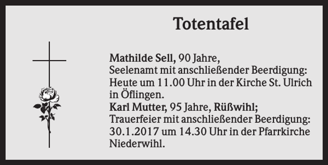 <p>Totentafel<br />Mathilde Sell, 90 Jahre,<br />Seelenamt mit anschließender Beerdigung:<br />Heute um 11.00 Uhr in der Kirche St. Ulrich<br />in Öflingen.<br />Karl Mutter, 95 Jahre, Rüßwihl;<br />Trauerfeier mit anschließender Beerdigung:<br />30.1.2017 um 14.30 Uhr in der Pfarrkirche<br />Niederwihl.</p>