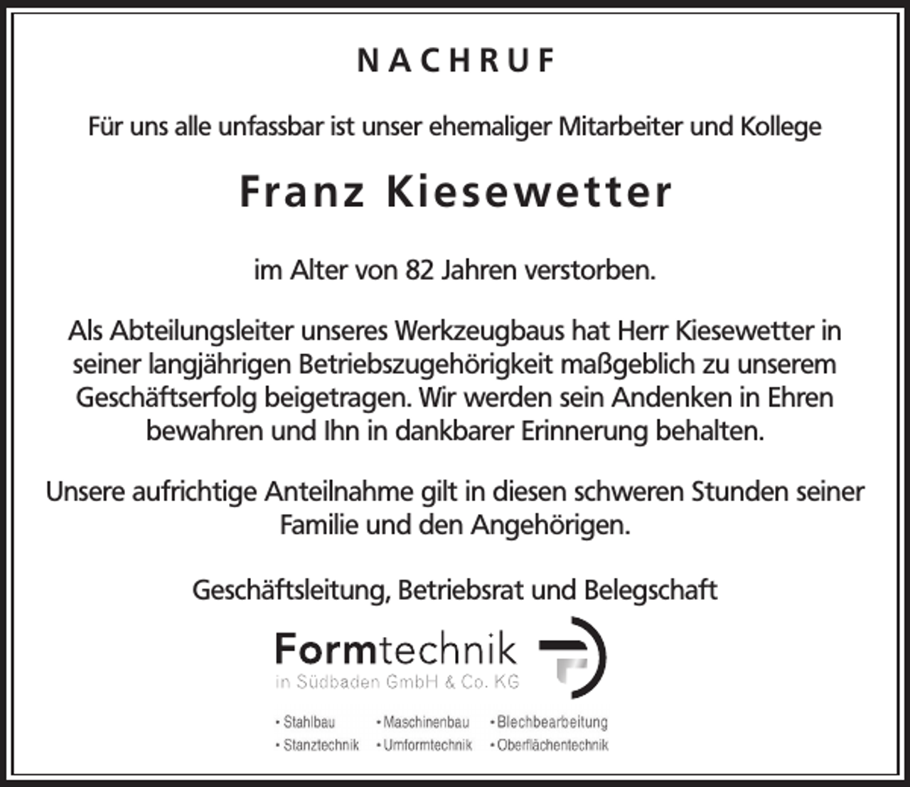 <p>NACHRUF<br />Für uns alle unfassbar ist unser ehemaliger Mitarbeiter und Kollege</p><p>Fra n z K i e s e we t t e r<br />im Alter von 82 Jahren verstorben.<br />Als Abteilungsleiter unseres Werkzeugbaus hat Herr Kiesewetter in<br />seiner langjährigen Betriebszugehörigkeit maßgeblich zu unserem<br />Geschäftserfolg beigetragen. Wir werden sein Andenken in Ehren<br />bewahren und Ihn in dankbarer Erinnerung behalten.<br />Unsere aufrichtige Anteilnahme gilt in diesen schweren Stunden seiner<br />Familie und den Angehörigen.<br />Geschäftsleitung, Betriebsrat und Belegschaft</p>