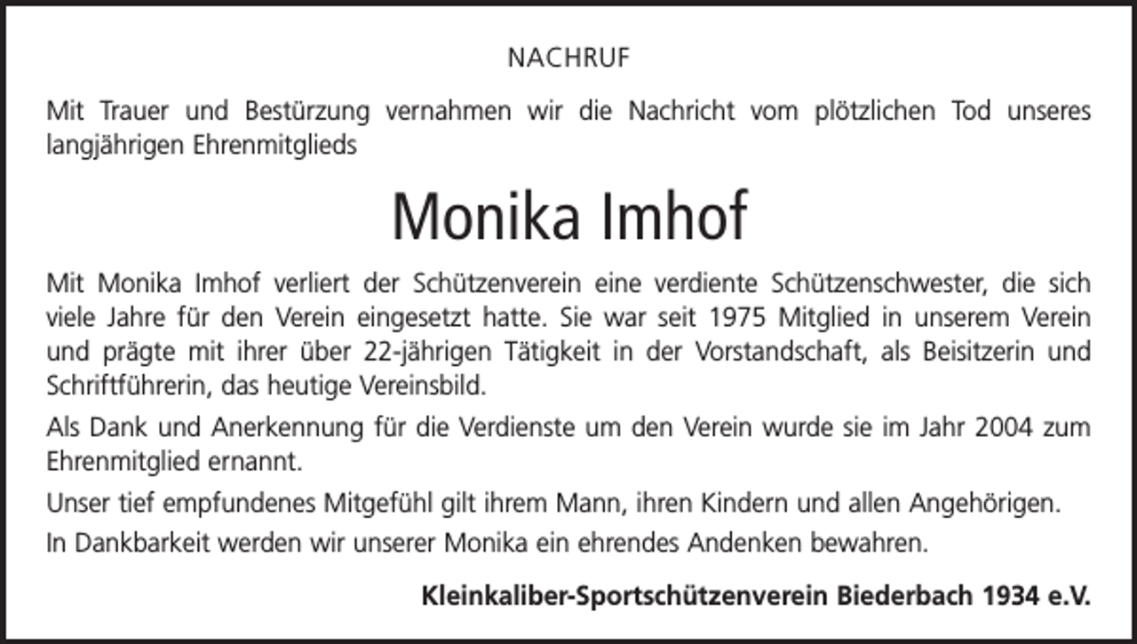 <p>NACHRUF<br />Mit Trauer und Bestürzung vernahmen wir die Nachricht vom plötzlichen Tod unseres<br />­langjährigen Ehrenmitglieds</p><p>Monika Imhof<br />Mit Monika Imhof verliert der Schützenverein eine verdiente Schützenschwester, die sich<br />viele Jahre für den Verein eingesetzt hatte. Sie war seit 1975 Mitglied in unserem Verein<br />und prägte mit ihrer über 22-jährigen Tätigkeit in der Vorstandschaft, als Beisitzerin und<br />Schriftführerin, das heutige Vereinsbild.<br />Als Dank und Anerkennung für die Verdienste um den Verein wurde sie im Jahr 2004 zum<br />Ehrenmitglied ernannt.<br />Unser tief empfundenes Mitgefühl gilt ihrem Mann, ihren Kindern und allen Angehörigen.<br />In Dankbarkeit werden wir unserer Monika ein ehrendes Andenken bewahren.<br />Kleinkaliber-Sportschützenverein Biederbach 1934 e.V.</p>