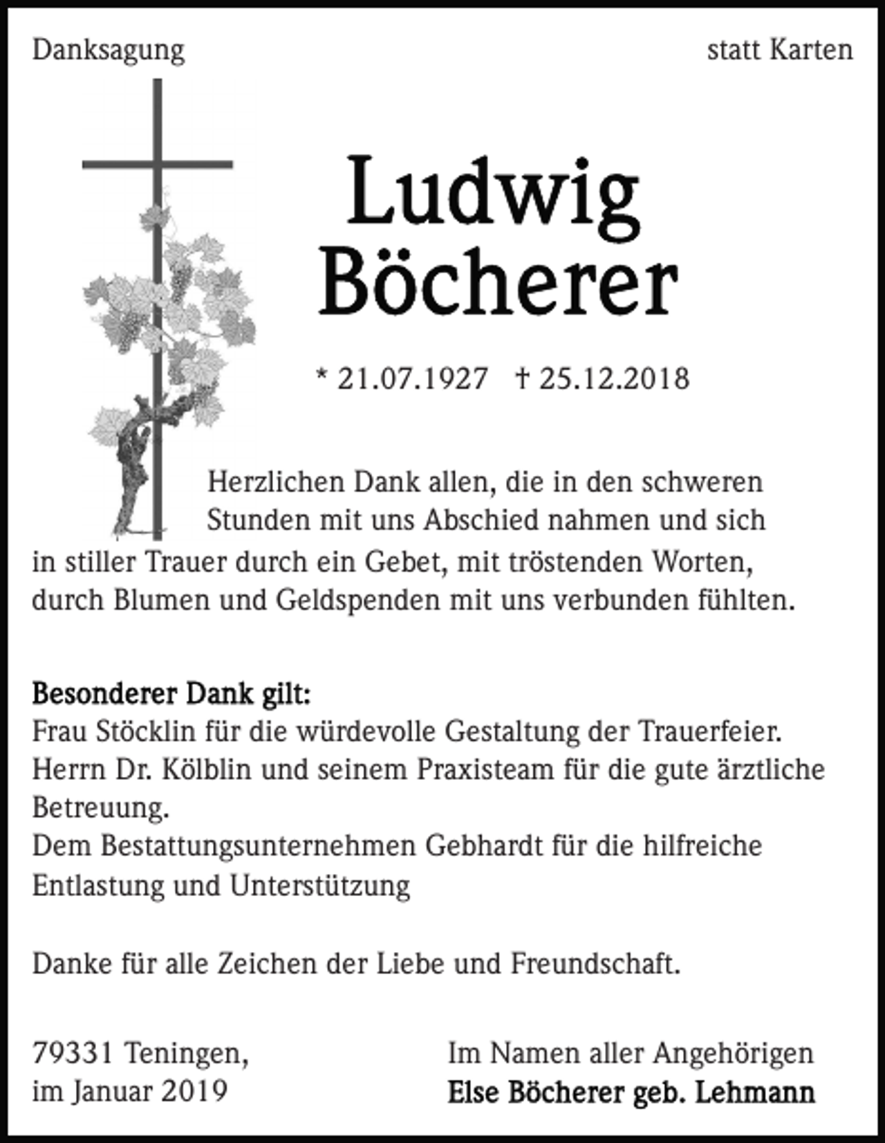 <p>Danksagung</p><p>statt Karten</p><p>* 21.07.1927 † 25.12.2018<br />Herzlichen Dank allen, die in den schweren<br />Stunden mit uns Abschied nahmen und sich<br />in stiller Trauer durch ein Gebet, mit tröstenden Worten,<br />durch Blumen und Geldspenden mit uns verbunden fühlten.</p><p>Frau Stöcklin für die würdevolle Gestaltung der Trauerfeier.<br />Herrn Dr. Kölblin und seinem Praxisteam für die gute ärztliche<br />Betreuung.<br />Dem Bestattungsunternehmen Gebhardt für die hilfreiche<br />Entlastung und Unterstützung<br />Danke für alle Zeichen der Liebe und Freundschaft.<br />79331 Teningen,<br />im Januar 2019</p><p>Im Namen aller Angehörigen</p>