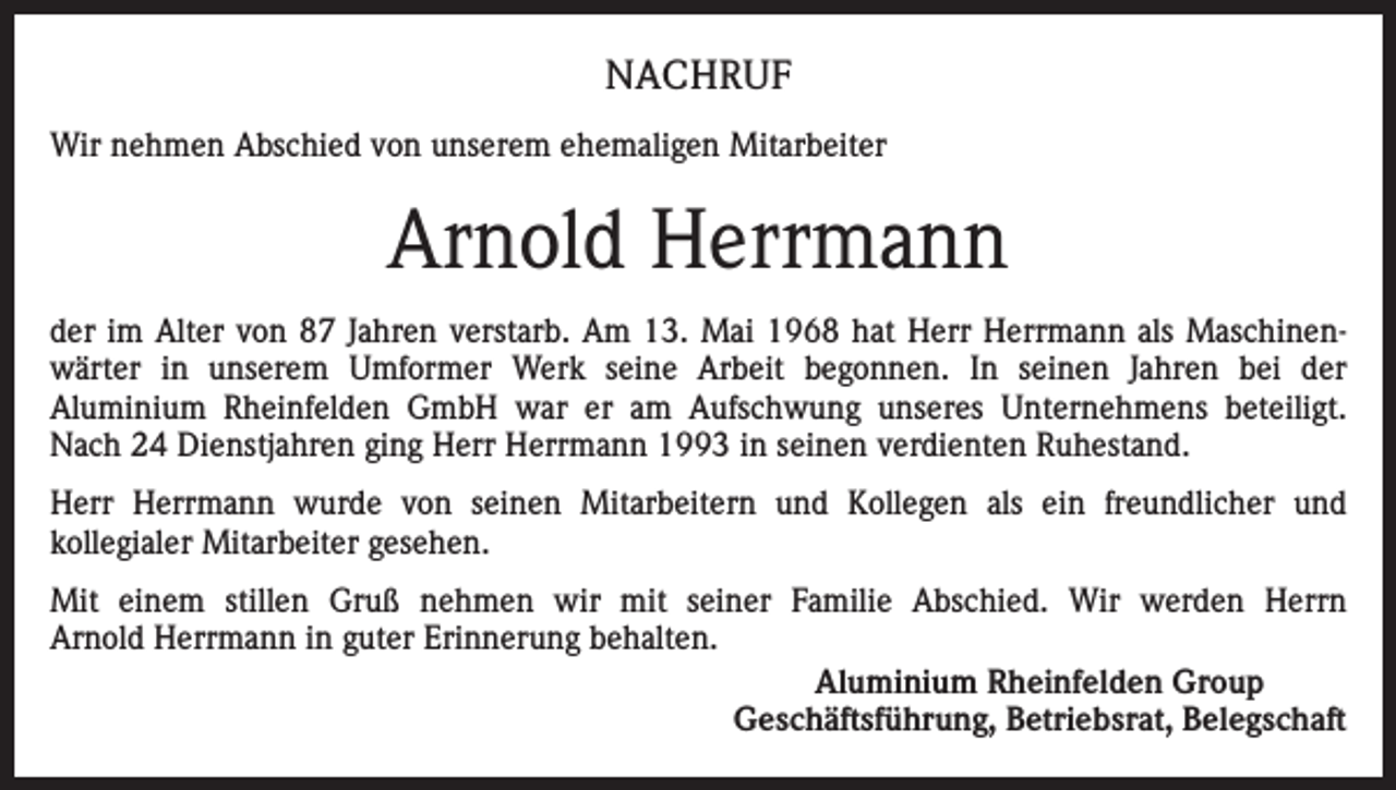 <p>NACHRUF<br />Wir nehmen Abschied von unserem ehemaligen Mitarbeiter</p><p>Arnold Herrmann<br />der im Alter von 87 Jahren verstarb. Am 13. Mai 1968 hat Herr Herrmann als Maschinenwärter in unserem Umformer Werk seine Arbeit begonnen. In seinen Jahren bei der<br />Aluminium Rheinfelden GmbH war er am Aufschwung unseres Unternehmens beteiligt.<br />Nach 24 Dienstjahren ging Herr Herrmann 1993 in seinen verdienten Ruhestand.<br />Herr Herrmann wurde von seinen Mitarbeitern und Kollegen als ein freundlicher und<br />kollegialer Mitarbeiter gesehen.<br />Mit einem stillen Gruß nehmen wir mit seiner Familie Abschied. Wir werden Herrn<br />Arnold Herrmann in guter Erinnerung behalten.<br />Aluminium Rheinfelden Group<br />Geschäftsführung, Betriebsrat, Belegschaft</p>