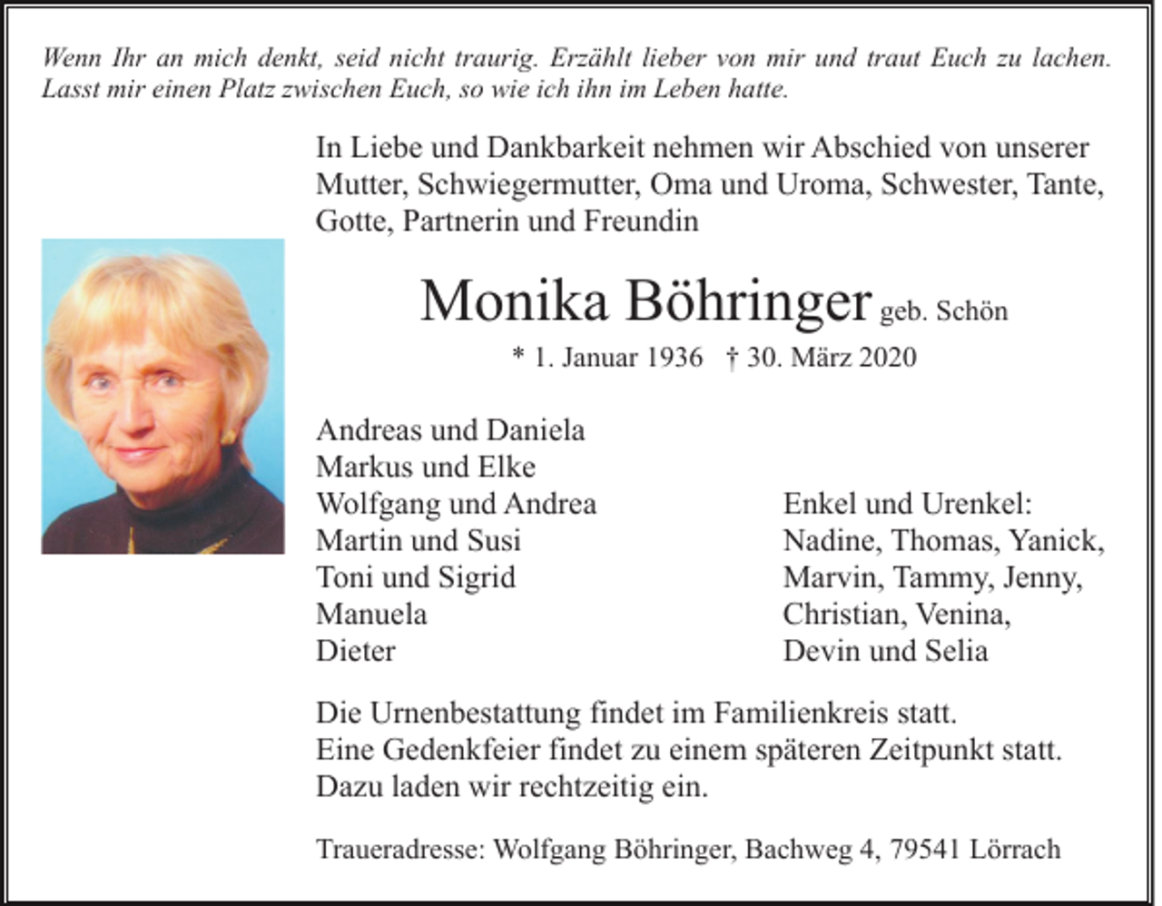 <p>Wenn Ihr an mich denkt, seid nicht traurig. Erzählt lieber von mir und traut Euch zu lachen.<br />Lasst mir einen Platz zwischen Euch, so wie ich ihn im Leben hatte.</p><p>In Liebe und Dankbarkeit nehmen wir Abschied von unserer<br />Mutter, Schwiegermutter, Oma und Uroma, Schwester, Tante,<br />Gotte, Partnerin und Freundin</p><p>Monika Böhringer geb. Schön<br />* 1. Januar 1936 † 30. März 2020</p><p>Andreas und Daniela<br />Markus und Elke<br />Wolfgang und Andrea<br />Martin und Susi<br />Toni und Sigrid<br />Manuela<br />Dieter</p><p>Enkel und Urenkel:<br />Nadine, Thomas, Yanick,<br />Marvin, Tammy, Jenny,<br />Christian, Venina,<br />Devin und Selia</p><p>Die Urnenbestattung findet im Familienkreis statt.<br />Eine Gedenkfeier findet zu einem späteren Zeitpunkt statt.<br />Dazu laden wir rechtzeitig ein.<br />Traueradresse: Wolfgang Böhringer, Bachweg 4, 79541 Lörrach</p>