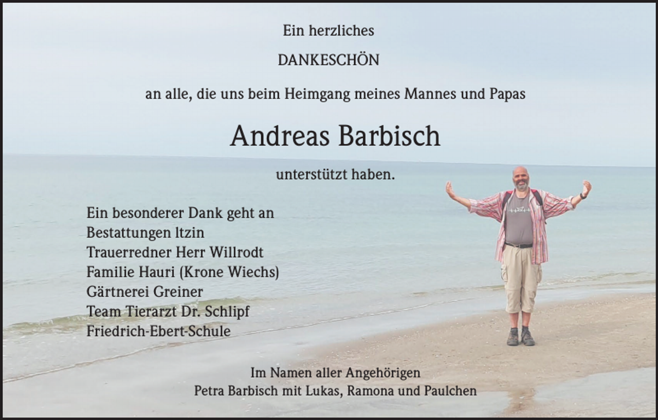 <p>Ein herzliches<br />DANKESCHÖN<br />an alle, die uns beim Heimgang meines Mannes und Papas</p><p>Andreas Barbisch<br />unterstützt haben.<br />Ein besonderer Dank geht an<br />Bestattungen ltzin<br />Trauerredner Herr Willrodt<br />Familie Hauri (Krone Wiechs)<br />Gärtnerei Greiner<br />Team Tierarzt Dr. Schlipf<br />Friedrich-Ebert-Schule<br />Im Namen aller Angehörigen<br />Petra Barbisch mit Lukas, Ramona und Paulchen</p>