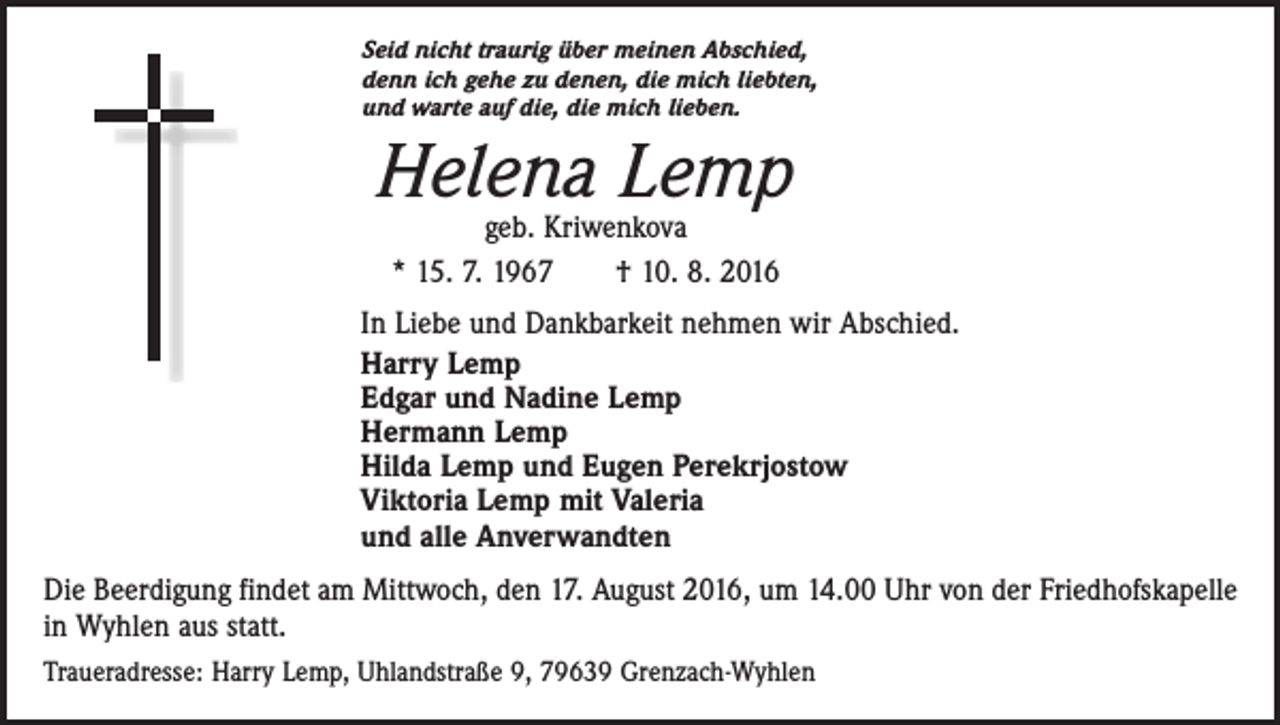 <p>Seid nicht traurig über meinen Abschied,<br />denn ich gehe zu denen, die mich liebten,<br />und warte auf die, die mich lieben.</p><p>Helena Lemp<br />geb. Kriwenkova<br />* 15. 7. 1967 † 10. 8. 2016</p><p>In Liebe und Dankbarkeit nehmen wir Abschied.<br />Harry Lemp<br />Edgar und Nadine Lemp<br />Hermann Lemp<br />Hilda Lemp und Eugen Perekrjostow<br />Viktoria Lemp mit Valeria<br />und alle Anverwandten<br />Die Beerdigung findet am Mittwoch, den 17. August 2016, um 14.00 Uhr von der Friedhofskapelle<br />in Wyhlen aus statt.<br />Traueradresse: Harry Lemp, Uhlandstraße 9, 79639 Grenzach-Wyhlen</p>