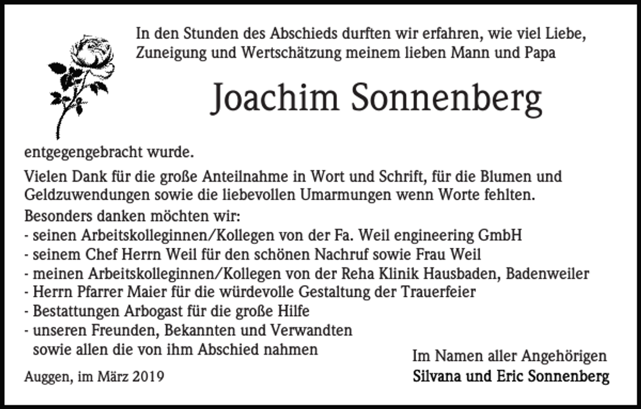 <p>In den Stunden des Abschieds durften wir erfahren, wie viel Liebe,<br />Zuneigung und Wertschätzung meinem lieben Mann und Papa</p><p>Joachim Sonnenberg<br />entgegengebracht wurde.<br />Vielen Dank für die große Anteilnahme in Wort und Schrift, für die Blumen und<br />Geldzuwendungen sowie die liebevollen Umarmungen wenn Worte fehlten.<br />Besonders danken möchten wir:<br />- seinen Arbeitskolleginnen/Kollegen von der Fa. Weil engineering GmbH<br />- seinem Chef Herrn Weil für den schönen Nachruf sowie Frau Weil<br />- meinen Arbeitskolleginnen/Kollegen von der Reha Klinik Hausbaden, Badenweiler<br />- Herrn Pfarrer Maier für die würdevolle Gestaltung der Trauerfeier<br />- Bestattungen Arbogast für die große Hilfe<br />- unseren Freunden, Bekannten und Verwandten<br />sowie allen die von ihm Abschied nahmen<br />Im Namen aller Angehörigen<br />Auggen, im März 2019</p>