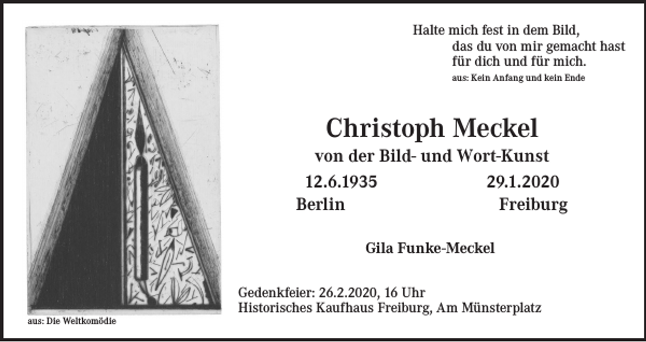 <p>Halte mich fest in dem Bild,<br />das du von mir gemacht hast<br />für dich und für mich.<br />aus: Kein Anfang und kein Ende</p><p>Christoph Meckel<br />von der Bild- und Wort-Kunst<br />12.6.1935<br />29.1.2020<br />Berlin<br />Freiburg<br />Gila Funke-Meckel</p><p>aus: Die Weltkomödie</p><p>Gedenkfeier: 26.2.2020, 16 Uhr<br />Historisches Kaufhaus Freiburg, Am Münsterplatz</p>