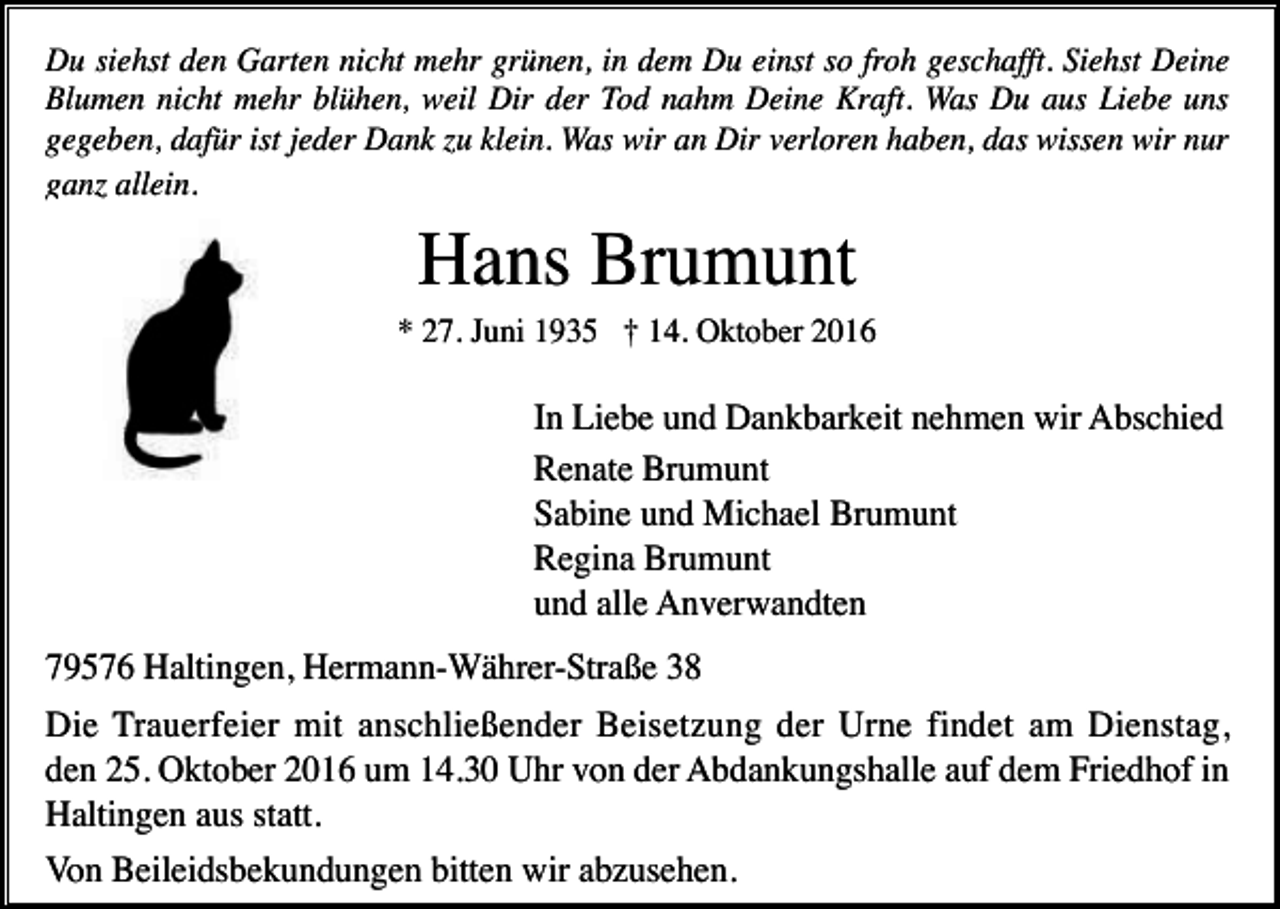 <p>Du siehst den Garten nicht mehr grünen, in dem Du einst so froh geschafft. Siehst Deine<br />Blumen nicht mehr blühen, weil Dir der Tod nahm Deine Kraft. Was Du aus Liebe uns<br />gegeben, dafür ist jeder Dank u klein. Was wir an Dir verloren haben, das wissen wir nur<br />gan allein.</p><p>Hans Brumunt<br />* 27. Juni 1935 † 14. Oktober 2016</p><p>In Liebe und Dankbarkeit nehmen wir Abschied<br />Renate Brumunt<br />Sabine und Michael Brumunt<br />Regina Brumunt<br />und alle Anverwandten<br />79576 Haltingen, Hermann-Währer-Straße 38<br />Die Trauerfeier mit anschließender Beisetzung der Urne findet am Dienstag,<br />den 25. Oktober 2016 um 14.30 Uhr von der Abdankungshalle auf dem Friedhof in<br />Haltingen aus statt.<br />Von Beileidsbekundungen bitten wir abzusehen.</p>