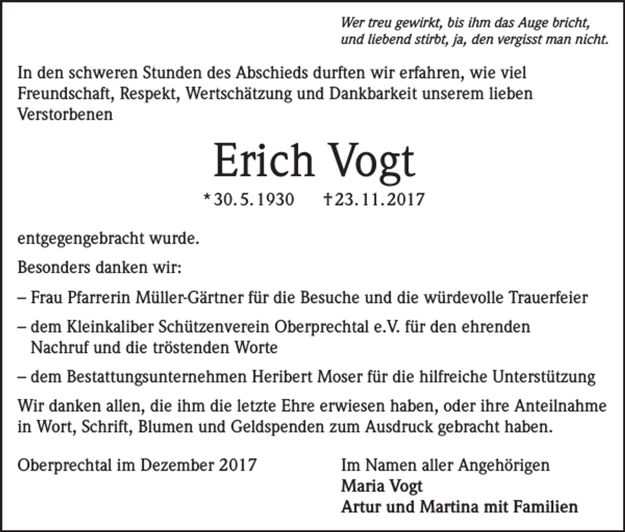 <p>Wer treu gewirkt, bis ihm das Auge bricht,<br />und liebend stirbt, ja, den vergisst man nicht.</p><p>In den schweren Stunden des Abschieds durften wir erfahren, wie viel<br />Freundschaft, Respekt, Wertschätzung und Dankbarkeit unserem lieben<br />Verstorbenen</p><p>Erich Vogt<br />* 30. 5. 1930</p><p>† 23. 11. 2017</p><p>entgegengebracht wurde.<br />Besonders danken wir:<br />– Frau Pfarrerin Müller-Gärtner für die Besuche und die würdevolle Trauerfeier<br />– dem Kleinkaliber Schützenverein Oberprechtal e.V. für den ehrenden<br />Nachruf und die tröstenden Worte<br />– dem Bestattungsunternehmen Heribert Moser für die hilfreiche Unterstützung<br />Wir danken allen, die ihm die letzte Ehre erwiesen haben, oder ihre Anteilnahme<br />in Wort, Schrift, Blumen und Geldspenden zum Ausdruck gebracht haben.<br />Oberprechtal im Dezember 2017 Im Namen aller Angehörigen<br />Maria Vogt<br />Artur und Martina mit Familien</p>