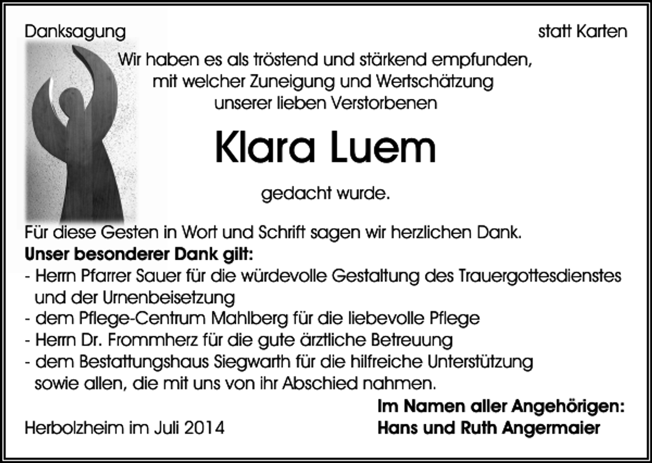 <p>Danksagung</p><p>statt Karten</p><p>Wir haben es als tröstend und stärkend empfunden,<br />mit welcher Zuneigung und Wertschätzung<br />unserer lieben Verstorbenen</p><p>Klara Luem<br />gedacht wurde.<br />Für diese Gesten in Wort und Schrift sagen wir herzlichen Dank.<br />Unser besonderer Dank gilt:<br />- Herrn Pfarrer Sauer für die würdevolle Gestaltung des Trauergottesdienstes<br />und der Urnenbeisetzung<br />- dem Pflege-Centrum Mahlberg für die liebevolle Pflege<br />- Herrn Dr. Frommherz für die gute ärztliche Betreuung<br />- dem Bestattungshaus Siegwarth für die hilfreiche Unterstützung<br />sowie allen, die mit uns von ihr Abschied nahmen.<br />Im Namen aller Angehörigen:<br />Herbolzheim im Juli 2014<br />Hans und Ruth Angermaier</p>