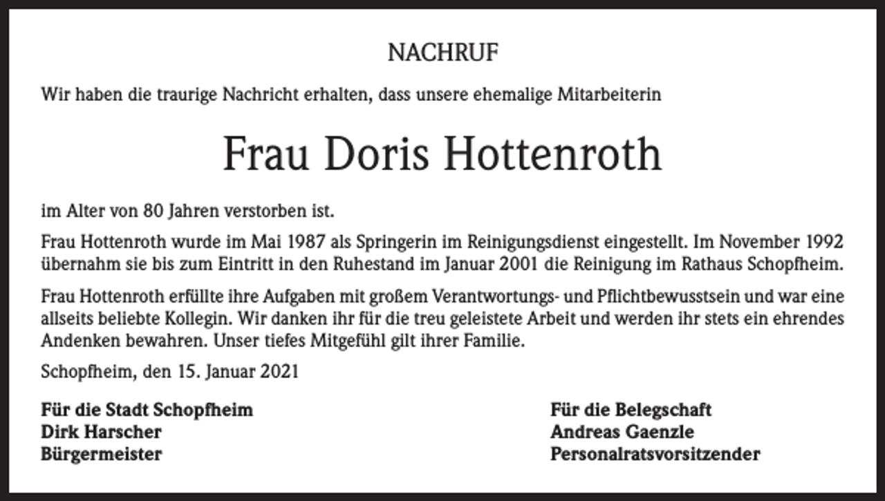 <p>NACHRUF<br />Wir haben die traurige Nachricht erhalten, dass unsere ehemalige Mitarbeiterin</p><p>Frau Doris Hottenroth<br />im Alter von 80 Jahren verstorben ist.<br />Frau Hottenroth wurde im Mai 1987 als Springerin im Reinigungsdienst eingestellt. Im November 1992<br />übernahm sie bis zum Eintritt in den Ruhestand im Januar 2001 die Reinigung im Rathaus Schopfheim.<br />Frau Hottenroth erfüllte ihre Aufgaben mit großem Verantwortungs- und Pflichtbewusstsein und war eine<br />allseits beliebte Kollegin. Wir danken ihr für die treu geleistete Arbeit und werden ihr stets ein ehrendes<br />Andenken bewahren. Unser tiefes Mitgefühl gilt ihrer Familie.<br />Schopfheim, den 15. Januar 2021<br />Für die Stadt Schopfheim<br />Dirk Harscher<br />Bürgermeister</p><p>Für die Belegschaft<br />Andreas Gaenzle<br />Personalratsvorsitzender</p>