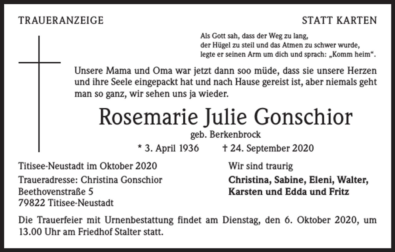 <p>TRAUERANZEIGE</p><p>STATT KARTEN<br />Als Gott sah, dass der Weg zu lang,<br />der Hügel zu steil und das Atmen zu schwer wurde,<br />legte er seinen Arm um dich und sprach: „Komm heim“.</p><p>Unsere Mama und Oma war jetzt dann soo müde, dass sie unsere Herzen<br />und ihre Seele eingepackt hat und nach Hause gereist ist, aber niemals geht<br />man so ganz, wir sehen uns ja wieder.</p><p>Rosemarie Julie Gonschior<br />geb. Berkenbrock<br />* 3. April 1936 † 24. September 2020</p><p>Titisee-Neustadt im Oktober 2020<br />Traueradresse: Christina Gonschior<br />Beethovenstraße 5<br />79822 Titisee-Neustadt</p><p>Wir sind traurig<br />Christina, Sabine, Eleni, Walter,<br />Karsten und Edda und Fritz</p><p>Die Trauerfeier mit Urnenbestattung findet am Dienstag, den 6. Oktober 2020, um<br />13.00 Uhr am Friedhof Stalter statt.</p>