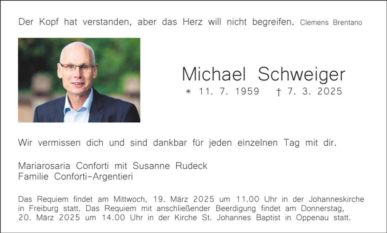 <p>Der Kopf hat verstanden, aber das Herz will nicht begreifen.</p><p>Clemens Brentano</p><p>Michael Schweiger<br />* 11. 7. 1959</p><p>† 7. 3. 2025</p><p>Bild einfügen</p><p>Wir vermissen dich und sind dankbar für jeden einzelnen Tag mit dir.<br />Mariarosaria Conforti mit Susanne Rudeck<br />Familie Conforti-Argentieri<br />Das Requiem findet am Mittwoch, 19. März 2025 um 11.00 Uhr in der Johanneskirche<br />in Freiburg statt. Das Requiem mit anschließender Beerdigung findet am Donnerstag,<br />20. März 2025 um 14.00 Uhr in der Kirche St. Johannes Baptist in Oppenau statt.</p>