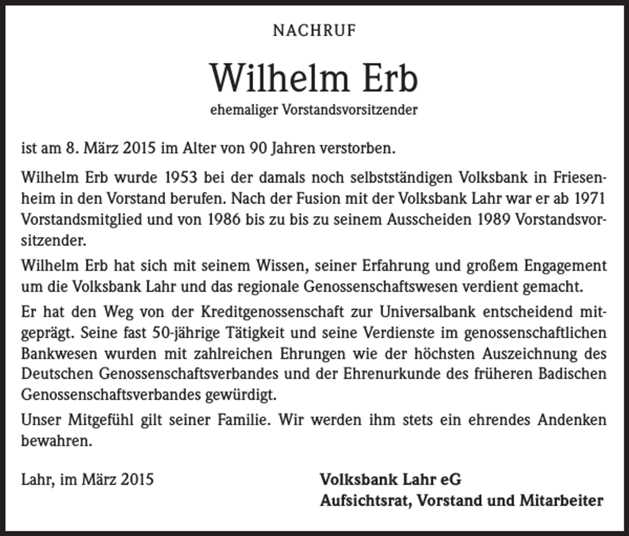 <p>NACHRUF</p><p>Wilhelm Erb<br />ehemaliger Vorstandsvorsitzender</p><p>ist am 8. März 2015 im Alter von 90 Jahren verstorben.<br />Wilhelm Erb wurde 1953 bei der damals noch selbstständigen Volksbank in Friesenheim in den Vorstand berufen. Nach der Fusion mit der Volksbank Lahr war er ab 1971<br />Vorstandsmitglied und von 1986 bis zu bis zu seinem Ausscheiden 1989 Vorstandsvorsitzender.<br />Wilhelm Erb hat sich mit seinem Wissen, seiner Erfahrung und großem Engagement<br />um die Volksbank Lahr und das regionale Genossenschaftswesen verdient gemacht.<br />Er hat den Weg von der Kreditgenossenschaft zur Universalbank entscheidend mitgeprägt. Seine fast 50-jährige Tätigkeit und seine Verdienste im genossenschaftlichen<br />Bankwesen wurden mit zahlreichen Ehrungen wie der höchsten Auszeichnung des<br />Deutschen Genossenschaftsverbandes und der Ehrenurkunde des früheren Badischen<br />Genossenschaftsverbandes gewürdigt.<br />Unser Mitgefühl gilt seiner Familie. Wir werden ihm stets ein ehrendes Andenken<br />bewahren.<br />Lahr, im März 2015</p><p>Volksbank Lahr eG<br />Aufsichtsrat, Vorstand und Mitarbeiter</p>