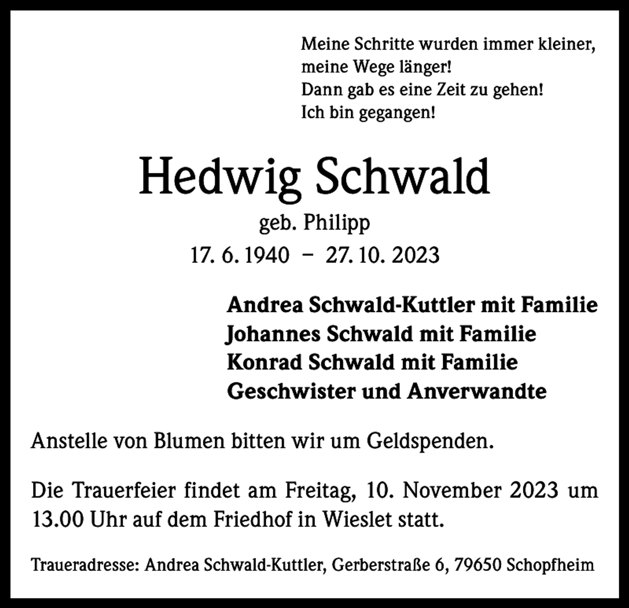 <p>Meine Schritte wurden immer kleiner,<br />meine Wege länger!<br />Dann gab es eine Zeit zu gehen!<br />Ich bin gegangen!</p><p>Hedwig Schwald<br />geb. Philipp<br />17. 6. 1940 – 27. 10. 2023<br />Andrea Schwald-Kuttler mit Familie<br />Johannes Schwald mit Familie<br />Konrad Schwald mit Familie<br />Geschwister und Anverwandte<br />Anstelle von Blumen bitten wir um Geldspenden.<br />Die Trauerfeier findet am Freitag, 10. November 2023 um<br />13.00 Uhr auf dem Friedhof in Wieslet statt.<br />Traueradresse: Andrea Schwald-Kuttler, Gerberstraße 6, 79650 Schopfheim</p>