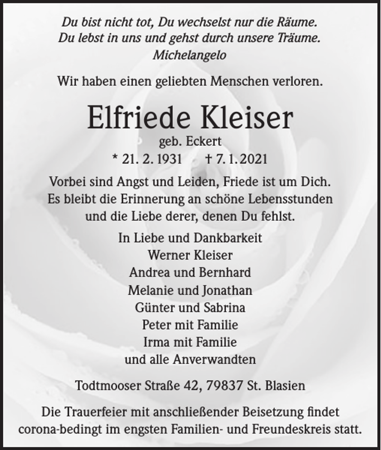 <p>Du bist nicht tot, Du wechselst nur die Räume.<br />Du lebst in uns und gehst durch unsere Träume.<br />Michelangelo</p><p>Wir haben einen geliebten Menschen verloren.</p><p>Elfriede Kleiser<br />geb. Eckert<br />* 21. 2. 1931<br />† 7. 1. 2021</p><p>Vorbei sind Angst und Leiden, Friede ist um Dich.<br />Es bleibt die Erinnerung an schöne Lebensstunden<br />und die Liebe derer, denen Du fehlst.<br />In Liebe und Dankbarkeit<br />Werner Kleiser<br />Andrea und Bernhard<br />Melanie und Jonathan<br />Günter und Sabrina<br />Peter mit Familie<br />Irma mit Familie<br />und alle Anverwandten<br />Todtmooser Straße 42, 79837 St. Blasien<br />Die Trauerfeier mit anschließender Beisetzung findet<br />­corona-bedingt im engsten Familien- und Freundeskreis statt.</p>