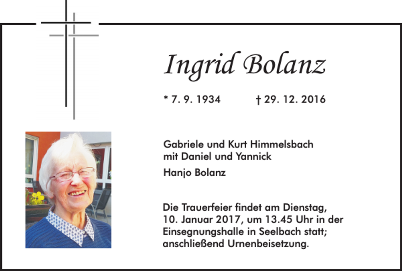 <p>Ingrid Bolanz<br />* 7. 9. 1934</p><p>† 29. 12. 2016</p><p>Gabriele und Kurt Himmelsbach<br />mit Daniel und Yannick<br />Hanjo Bolanz<br />Die Trauerfeier findet am Dienstag,<br />10. Januar 2017, um 13.45 Uhr in der<br />Einsegnungshalle in Seelbach statt;<br />anschließend Urnenbeisetzung.</p>