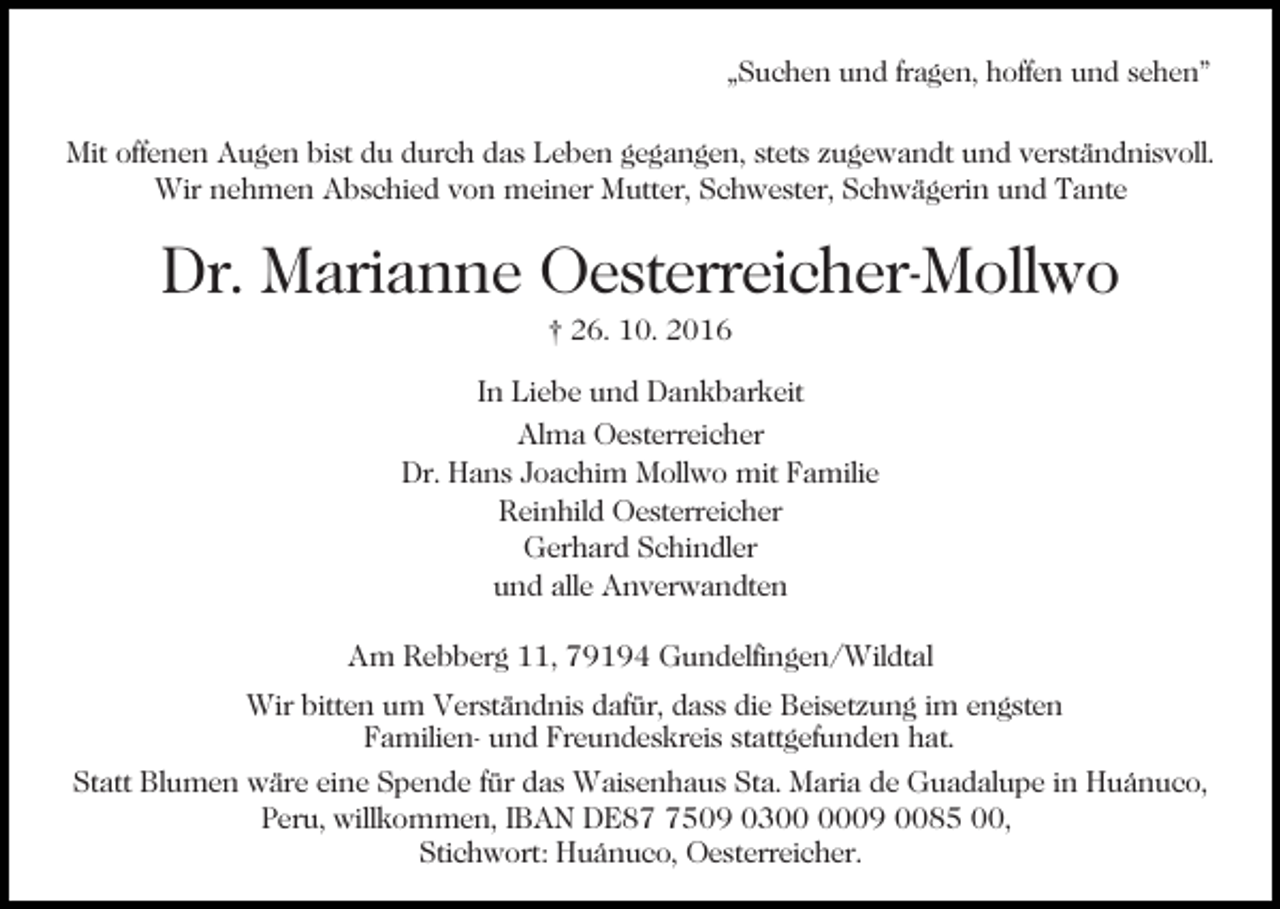 <p>„Suchen und fragen, hoffen und sehen"</p><p>Mit offenen Augen bist du durch das Leben gegangen, stets zugewandt und verständnisvoll.<br />Wir nehmen Abschied von meiner Mutter, Schwester, Schwägerin und Tante</p><p>Dr. Marianne Oesterreicher-Mollwo<br />† 26. 10. 2016</p><p>In Liebe und Dankbarkeit<br />Alma Oesterreicher<br />Dr. Hans Joachim Mollwo mit Familie<br />Reinhild Oesterreicher<br />Gerhard Schindler<br />und alle Anverwandten<br />Am Rebberg 11, 79194 Gundelfingen/Wildtal<br />Wir bitten um Verständnis dafür, dass die Beisetzung im engsten<br />Familien- und Freundeskreis stattgefunden hat.<br />Statt Blumen wäre eine Spende für das Waisenhaus Sta. Maria de Guadalupe in Huánuco,<br />Peru, willkommen, IBAN DE8509 0309 0085 00,<br />Stichwort: Huánuco, Oesterreicher.</p>