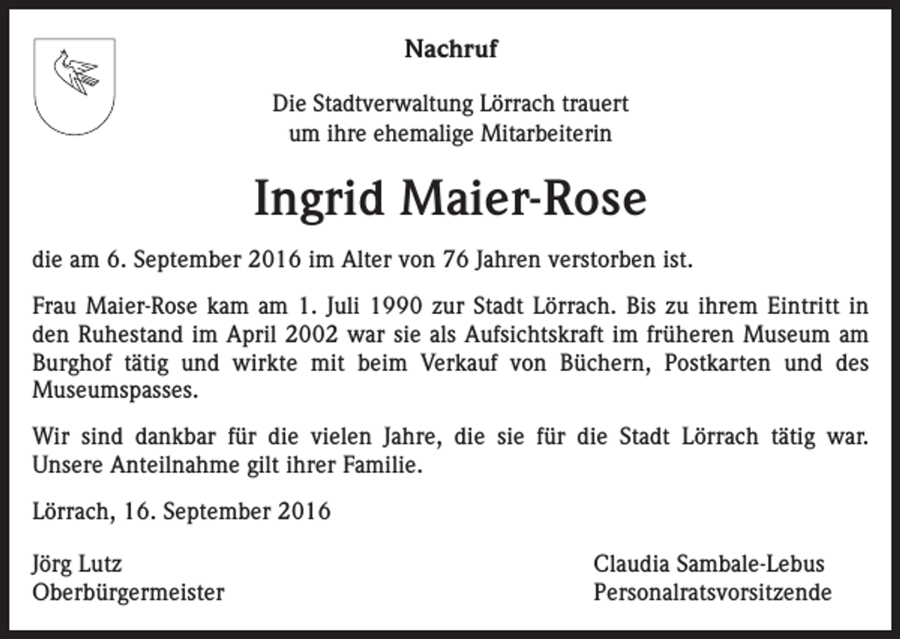 <p>Nachruf<br />Die Stadtverwaltung Lörrach trauert<br />um ihre ehemalige Mitarbeiterin</p><p>Ingrid Maier-Rose<br />die am 6. September 2016 im Alter von 76 Jahren verstorben ist.<br />Frau Maier-Rose kam am 1. Juli 1990 zur Stadt Lörrach. Bis zu ihrem Eintritt in<br />den Ruhestand im April 2002 war sie als Aufsichtskraft im früheren Museum am<br />Burghof tätig und wirkte mit beim Verkauf von Büchern, Postkarten und des<br />­Museumspasses.<br />Wir sind dankbar für die vielen Jahre, die sie für die Stadt Lörrach tätig war.<br />Unsere Anteilnahme gilt ihrer Familie.<br />Lörrach, 16. September 2016<br />Jörg Lutz<br />Claudia Sambale-Lebus<br />Oberbürgermeister Personalratsvorsitzende</p>