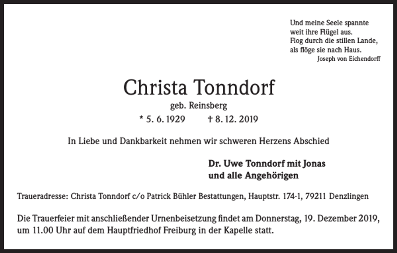<p>Und meine Seele spannte<br />weit ihre Flügel aus.<br />Flog durch die stillen Lande,<br />als flöge sie nach Haus.</p><p>Joseph von Eichendorff</p><p>Christa Tonndorf<br />geb. Reinsberg<br />* 5. 6. 1929<br />† 8. 12. 2019</p><p>In Liebe und Dankbarkeit nehmen wir schweren Herzens Abschied<br />Dr. Uwe Tonndorf mit Jonas<br />und alle Angehörigen<br />Traueradresse: Christa Tonndorf c/o Patrick Bühler Bestattungen, Hauptstr. 174-1, 79211 Denzlingen</p><p>Die Trauerfeier mit anschließender Urnenbeisetzung findet am Donnerstag, 19. Dezember 2019,<br />um 11.00 Uhr auf dem Hauptfriedhof Freiburg in der Kapelle statt.</p>