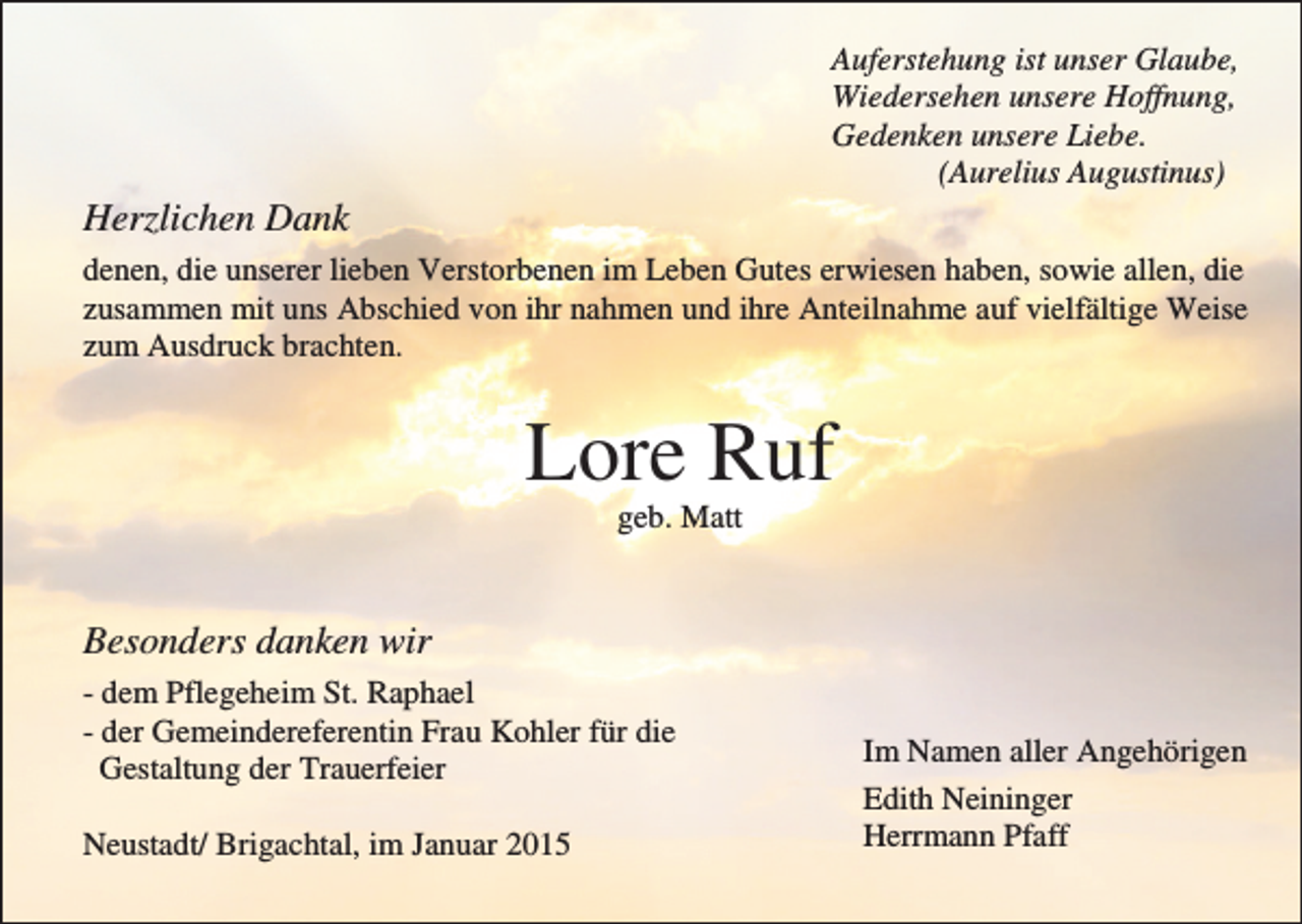 <p>Auferstehung ist unser Glaube,<br />Wiedersehen unsere Hoffnung,<br />Gedenken unsere Liebe.<br />(Aurelius Augustinus)</p><p>Herzlichen Dank<br />denen, die unserer lieben Verstorbenen im Leben Gutes erwiesen haben, sowie allen, die<br />zusammen mit uns Abschied von ihr nahmen und ihre Anteilnahme auf vielfältige Weise<br />zum Ausdruck brachten.</p><p>Lore Ruf<br />geb. Matt</p><p>Besonders danken wir<br />- dem Pflegeheim St. Raphael<br />- der Gemeindereferentin Frau Kohler für die<br />Gestaltung der Trauerfeier<br />Neustadt/ Brigachtal, im Januar 2015</p><p>Im Namen aller Angehörigen<br />Edith Neininger<br />Herrmann Pfaff</p>