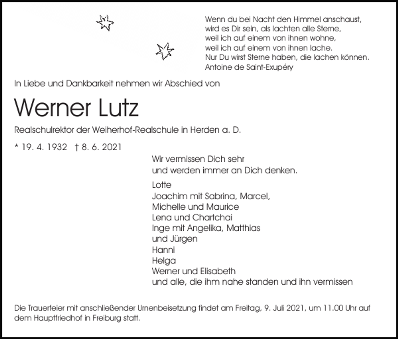 <p>Wenn du bei Nacht den Himmel anschaust,<br />wird es Dir sein, als lachten alle Sterne,<br />weil ich auf einem von ihnen wohne,<br />weil ich auf einem von ihnen lache.<br />Nur Du wirst Sterne haben, die lachen können.<br />Antoine de Saint-Exupéry</p><p>In Liebe und Dankbarkeit nehmen wir Abschied von</p><p>Werner Lutz<br />Realschulrektor der Weiherhof-Realschule in Herden a. D.<br />* 19. 4. 1932 † 8. 6. 2021<br />Wir vermissen Dich sehr<br />und werden immer an Dich denken.<br />Lotte<br />Joachim mit Sabrina, Marcel,<br />Michelle und Maurice<br />Lena und Chartchai<br />Inge mit Angelika, Matthias<br />und Jürgen<br />Hanni<br />Helga<br />Werner und Elisabeth<br />und alle, die ihm nahe standen und ihn vermissen<br />Die Trauerfeier mit anschließender Urnenbeisetzung findet am Freitag, 9. Juli 2021, um 11.00 Uhr auf<br />dem Hauptfriedhof in Freiburg statt.</p>