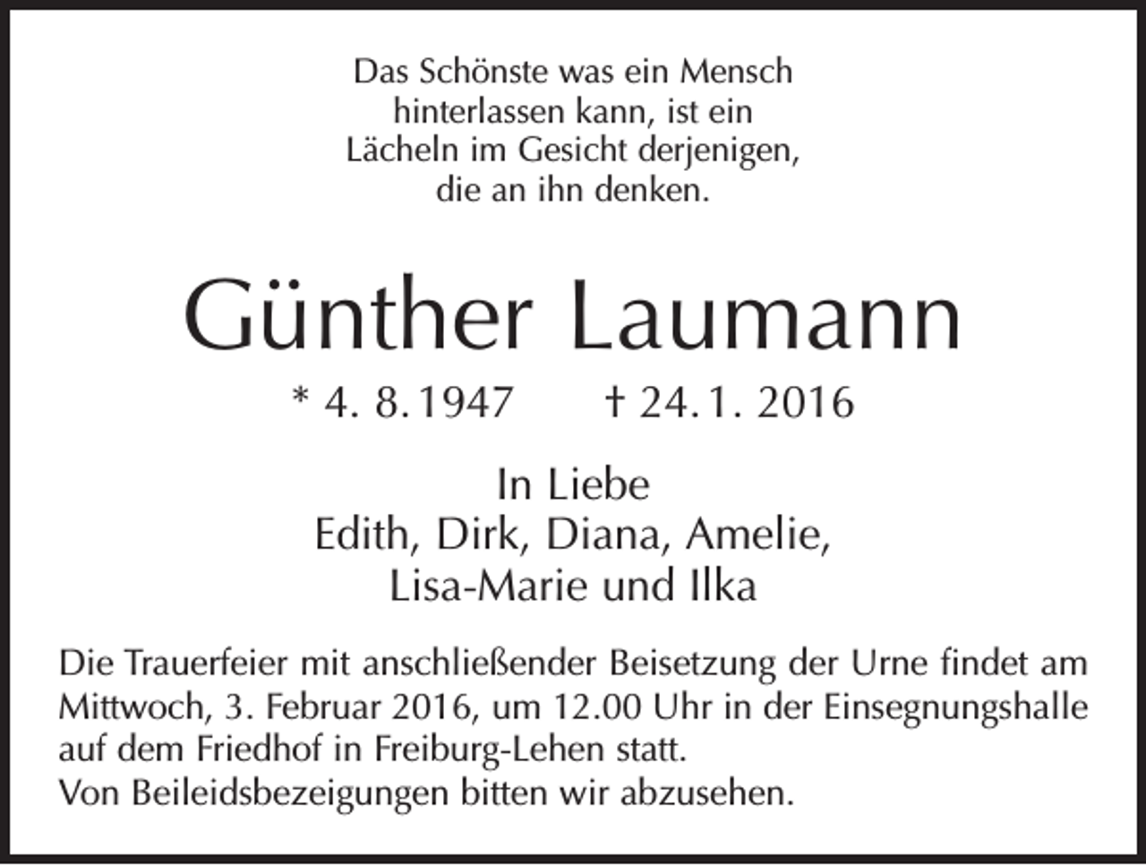 <p>Das Schönste was ein Mensch<br />hinterlassen kann, ist ein<br />Lächeln im Gesicht derjenigen,<br />die an ihn denken.</p><p>Günther Laumann<br />* 4. 8. 1947 † 24. 1. 2016<br />In Liebe<br />Edith, Dirk, Diana, Amelie,<br />Lisa-Marie und Ilka<br />Die Trauerfeier mit anschließender Beisetzung der Urne findet am<br />Mittwoch, 3. Februar 2016, um 12.00 Uhr in der Einsegnungshalle<br />auf dem Friedhof in Freiburg-Lehen statt.<br />Von Beileidsbezeigungen bitten wir abzusehen.</p>