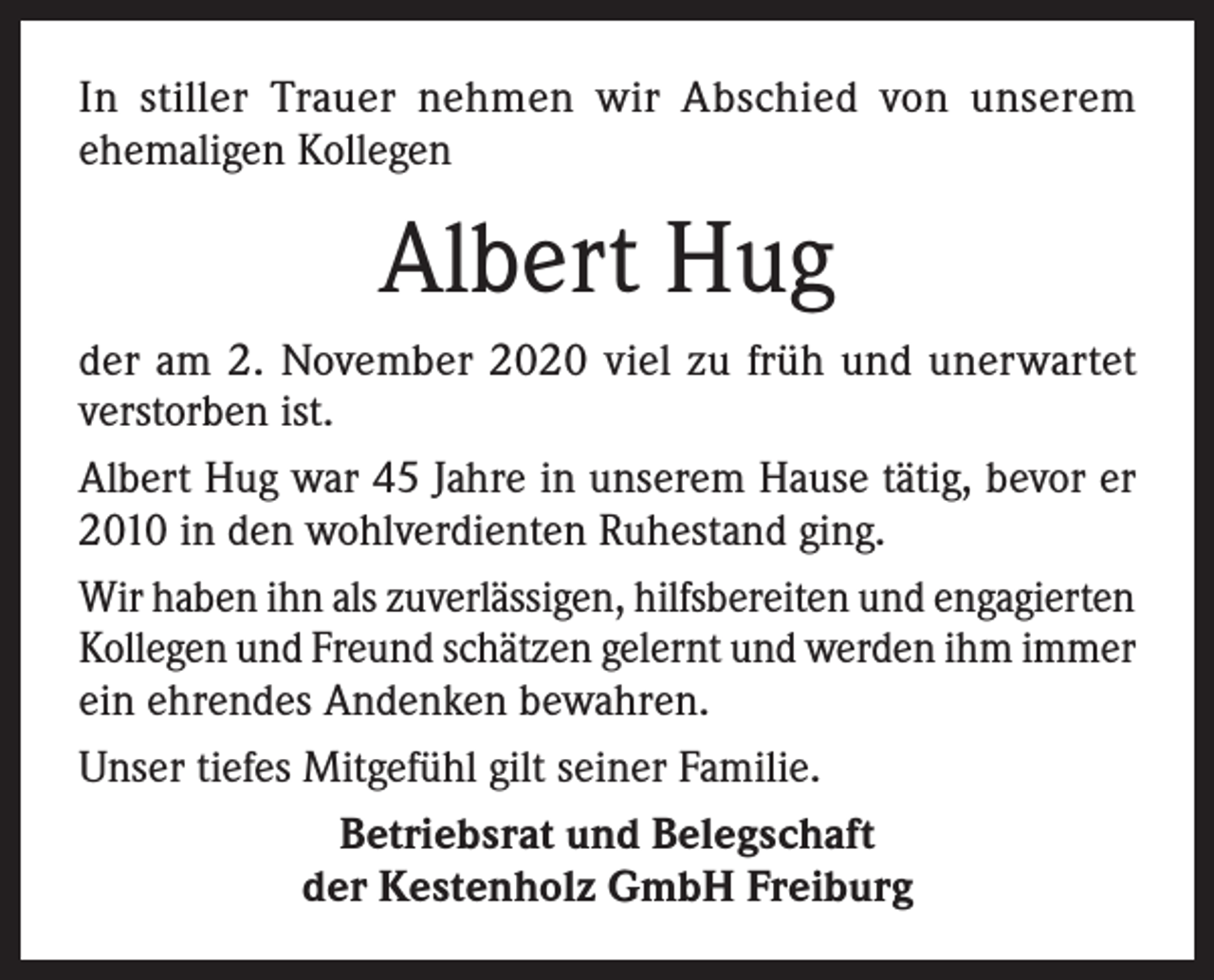 <p>In stiller Trauer nehmen wir Abschied von unserem<br />ehemaligen Kollegen</p><p>Albert Hug<br />der am 2. November 2020 viel zu früh und unerwartet<br />verstorben ist.<br />Albert Hug war 45 Jahre in unserem Hause tätig, bevor er<br />2010 in den wohlverdienten Ruhestand ging.<br />Wir haben ihn als zuverlässigen, hilfsbereiten und engagierten<br />Kollegen und Freund schätzen gelernt und werden ihm immer<br />ein ehrendes Andenken bewahren.<br />Unser tiefes Mitgefühl gilt seiner Familie.<br />Betriebsrat und Belegschaft<br />der Kestenholz GmbH Freiburg</p>