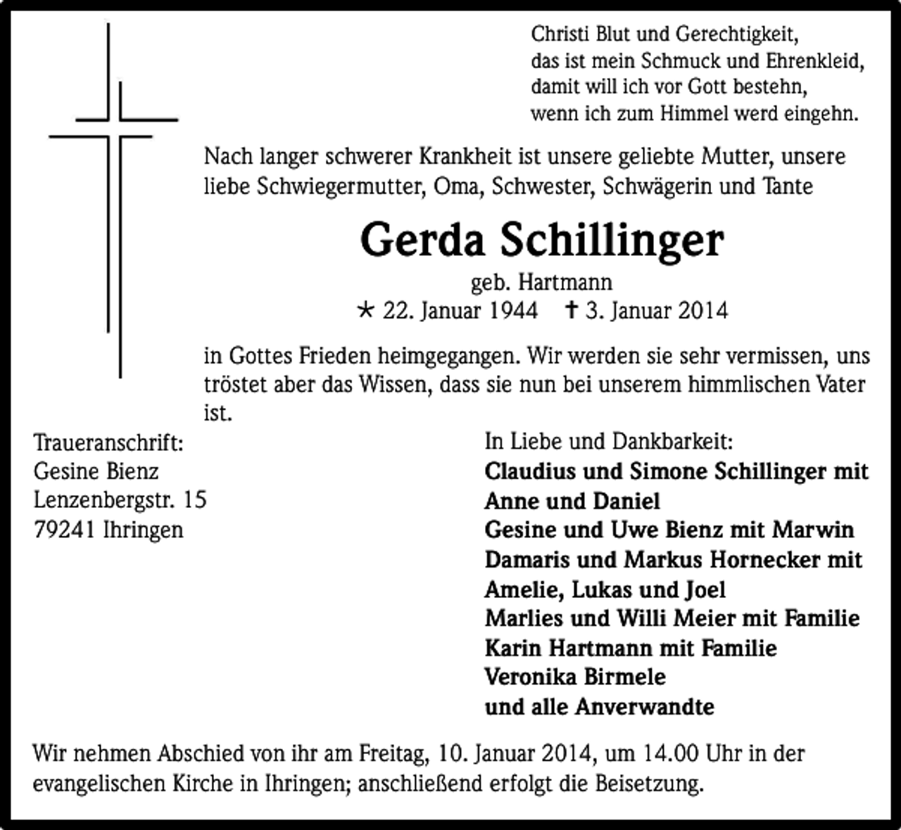 <p>Christi Blut und Gerechtigkeit,<br />das ist mein Schmuck und Ehrenkleid,<br />damit will ich vor Gott bestehn,<br />wenn ich zum Himmel werd eingehn.</p><p>Nach langer schwerer Krankheit ist unsere geliebte Mutter, unsere<br />liebe Schwiegermutter, Oma, Schwester, Schwägerin und Tante</p><p>Gerda Schillinger</p><p>geb. Hartmann<br /> 22. Januar 1944  3. Januar 2014<br />in Gottes Frieden heimgegangen. Wir werden sie sehr vermissen, uns<br />tröstet aber das Wissen, dass sie nun bei unserem himmlischen Vater<br />ist.<br />In Liebe und Dankbarkeit:<br />Traueranschrift:<br />Gesine Bienz<br />Claudius und Simone Schillinger mit<br />Lenzenbergstr. 15<br />Anne und Daniel<br />79241 Ihringen<br />Gesine und Uwe Bienz mit Marwin<br />Damaris und Markus Hornecker mit<br />Amelie, Lukas und Joel<br />Marlies und Willi Meier mit Familie<br />Karin Hartmann mit Familie<br />Veronika Birmele<br />und alle Anverwandte<br />Wir nehmen Abschied von ihr am Freitag, 10. Januar 2014, um 14.00 Uhr in der<br />evangelischen Kirche in Ihringen; anschließend erfolgt die Beisetzung.</p>