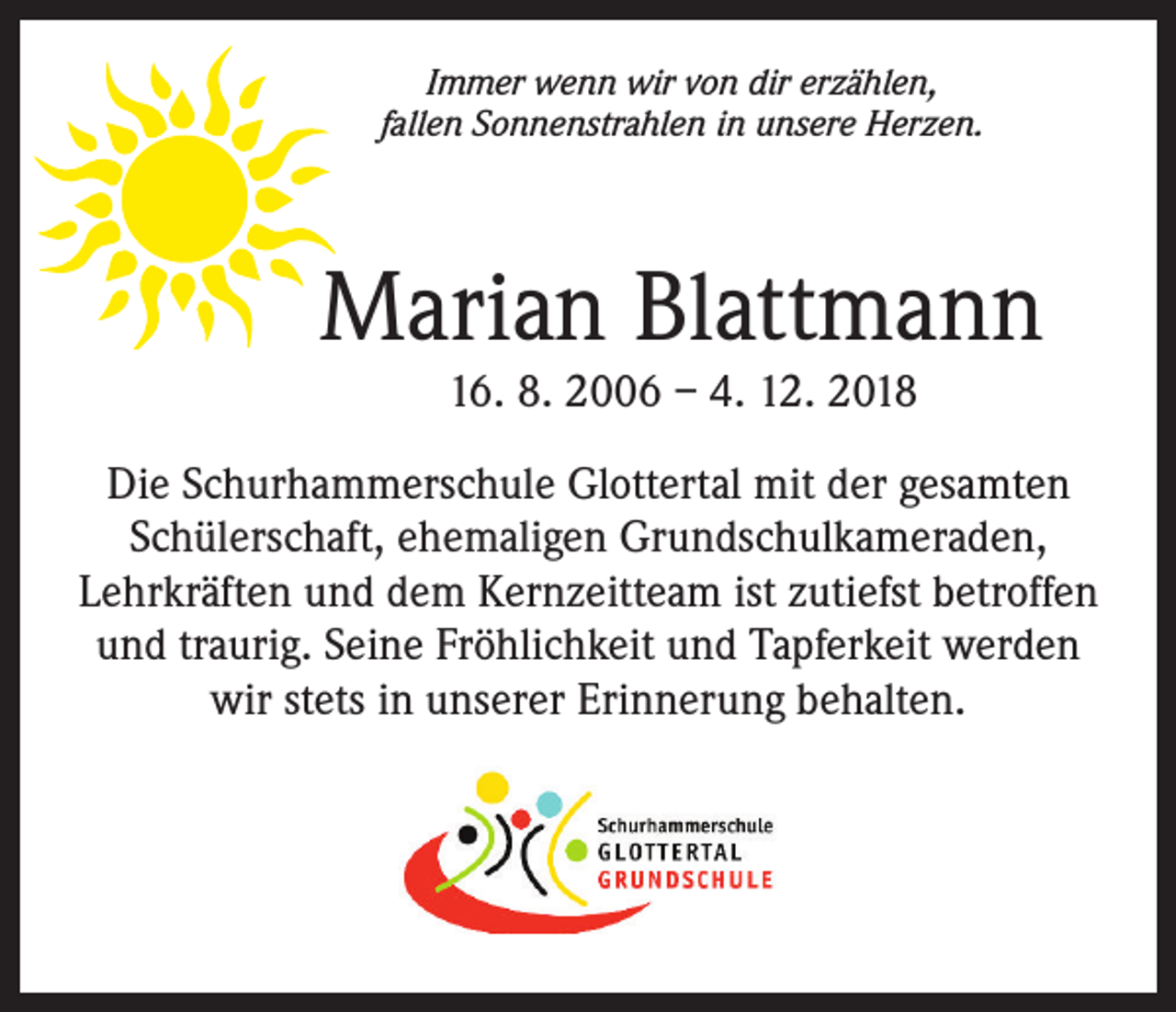 <p>Immer wenn wir von dir erzählen,<br />fallen Sonnenstrahlen in unsere Herzen.</p><p>Marian Blattmann<br />16. 8. 2006 – 4. 12. 2018</p><p>Die Schurhammerschule Glottertal mit der gesamten<br />Schülerschaft, ehemaligen Grundschulkameraden,<br />Lehrkräften und dem Kernzeitteam ist zutiefst betroffen<br />und traurig. Seine Fröhlichkeit und Tapferkeit werden<br />wir stets in unserer Erinnerung behalten.</p>