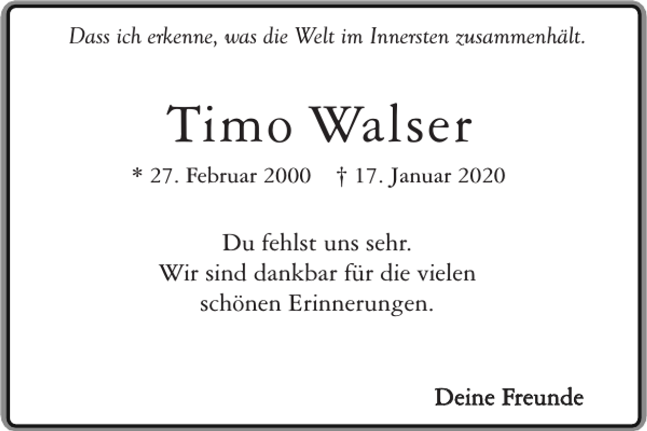 <p>Dass ich erkenne, was die Welt im Innersten zusammenhält.</p><p>Timo Walser</p><p>* 27. Februar 2000</p><p>† 17. Januar 2020</p><p>Du fehlst uns sehr.<br />Wir sind dankbar für die vielen<br />schönen Erinnerungen.<br />Deine Freunde</p>