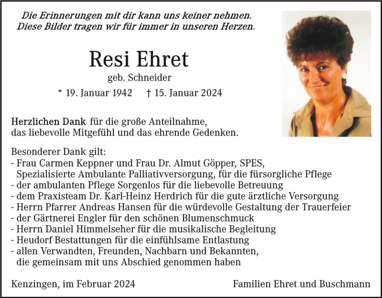 <p>geb. Schneider<br />* 19. Januar 1942 † 15. Januar 2024<br />für die große Anteilnahme,<br />das liebevolle Mitgefühl und das ehrende Gedenken.<br />Besonderer Dank gilt:<br />- Frau Carmen Keppner und Frau Dr. Almut Göpper, SPES,<br />Spezialisierte Ambulante Palliativversorgung, für die fürsorgliche Pflege<br />- der ambulanten Pflege Sorgenlos für die liebevolle Betreuung<br />- dem Praxisteam Dr. Karl-Heinz Herdrich für die gute ärztliche Versorgung<br />- Herrn Pfarrer Andreas Hansen für die würdevolle Gestaltung der Trauerfeier<br />- der Gärtnerei Engler für den schönen Blumenschmuck<br />- Herrn Daniel Himmelseher für die musikalische Begleitung<br />- Heudorf Bestattungen für die einfühlsame Entlastung<br />- allen Verwandten, Freunden, Nachbarn und Bekannten,<br />die gemeinsam mit uns Abschied genommen haben<br />Kenzingen, im Februar 2024</p><p>Familien Ehret und Buschmann</p>