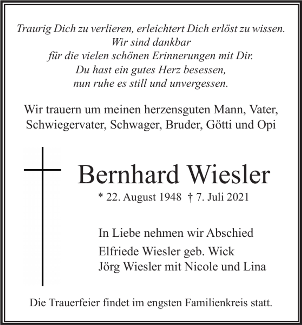 <p>Traurig Dich zu verlieren, erleichtert Dich erlöst zu wissen.<br />Wir sind dankbar<br />für die vielen schönen Erinnerungen mit Dir.<br />Du hast ein gutes Herz besessen,<br />nun ruhe es still und unvergessen.</p><p>Wir trauern um meinen herzensguten Mann, Vater,<br />Schwiegervater, Schwager, Bruder, Götti und Opi</p><p>Bernhard Wiesler<br />* 22. August 1948 † 7. Juli 2021</p><p>In Liebe nehmen wir Abschied<br />Elfriede Wiesler geb. Wick<br />Jörg Wiesler mit Nicole und Lina<br />Die Trauerfeier findet im engsten Familienkreis statt.</p>