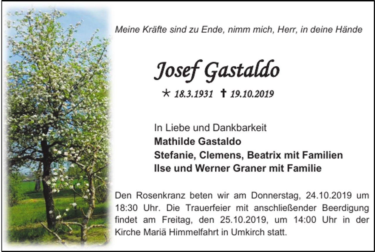 <p>Meine Kräfte sind zu Ende, nimm mich, Herr, in deine Hände</p><p>Josef Gastaldo<br /> 18.3.1931  19.10.2019<br />In Liebe und Dankbarkeit<br />Mathilde Gastaldo<br />Stefanie, Clemens, Beatrix mit Familien<br />Ilse und Werner Graner mit Familie<br />Den Rosenkranz beten wir am Donnerstag, 24.10.2019 um<br />18:30 Uhr. Die Trauerfeier mit anschließender Beerdigung<br />findet am Freitag, den 25.10.2019, um 14:00 Uhr in der<br />Kirche Mariä Himmelfahrt in Umkirch statt.</p>
