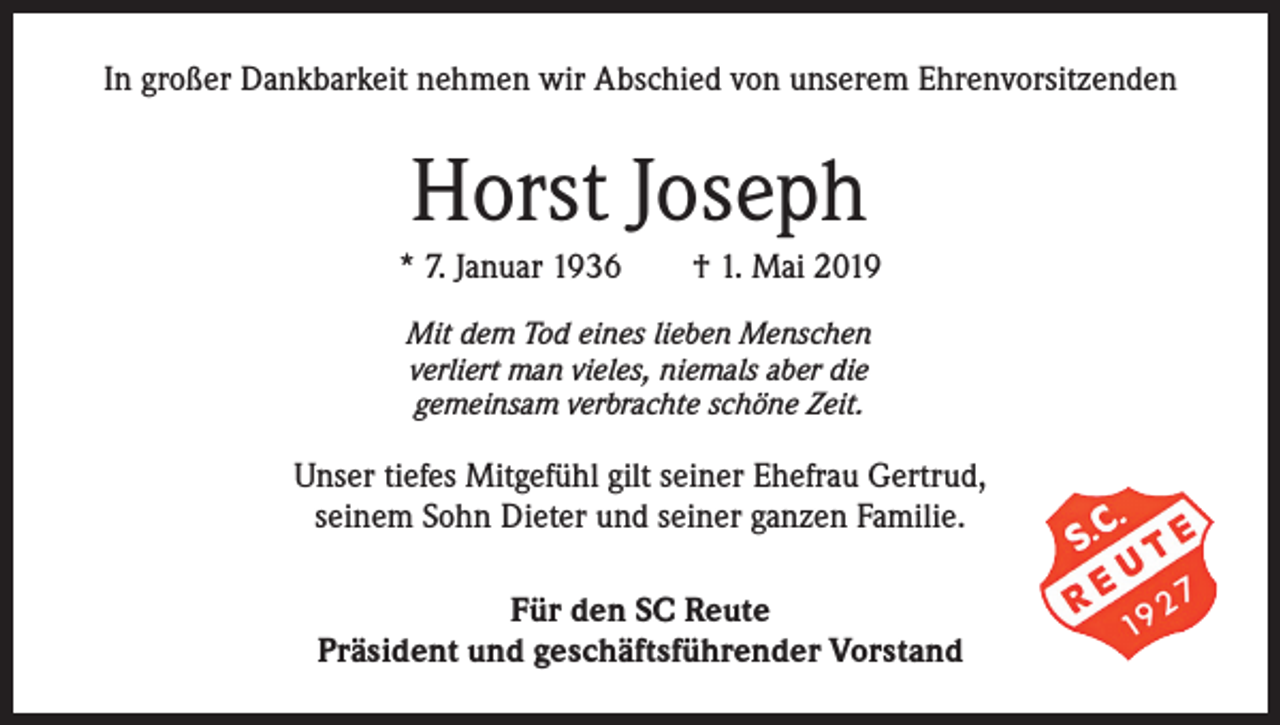 <p>In großer Dankbarkeit nehmen wir Abschied von unserem Ehrenvorsitzenden</p><p>Horst Joseph<br />* 7. Januar 1936 † 1. Mai 2019<br />Mit dem Tod eines lieben Menschen<br />verliert man vieles, niemals aber die<br />gemeinsam verbrachte schöne Zeit.</p><p>Unser tiefes Mitgefühl gilt seiner Ehefrau Gertrud,<br />seinem Sohn Dieter und seiner ganzen Familie.<br />Für den SC Reute<br />Präsident und geschäftsführender Vorstand</p>