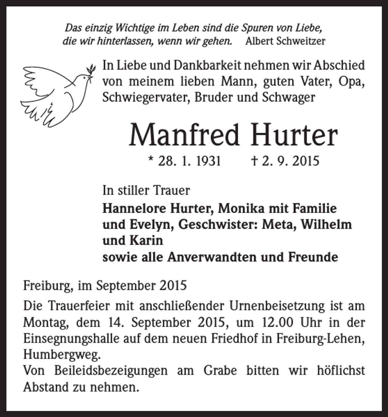 <p>Das einzig Wichtige im Leben sind die Spuren von Liebe,<br />die wir hinterlassen, wenn wir gehen. Albert Schweitzer</p><p>In Liebe und Dankbarkeit nehmen wir Abschied<br />von meinem lieben Mann, guten Vater, Opa,<br />Schwiegervater, Bruder und Schwager</p><p>Manfred Hurter<br />* 28. 1. 1931 † 2. 9. 2015</p><p>In stiller Trauer<br />Hannelore Hurter, Monika mit Familie<br />und Evelyn, Geschwister: Meta, Wilhelm<br />und Karin<br />sowie alle Anverwandten und Freunde<br />Freiburg, im September 2015<br />Die Trauerfeier mit anschließender Urnenbeisetzung ist am<br />Montag, dem 14. September 2015, um 12.00 Uhr in der<br />Einsegnungshalle auf dem neuen Friedhof in Freiburg-Lehen,<br />Humbergweg.<br />Von Beileidsbezeigungen am Grabe bitten wir höflichst<br />Abstand zu nehmen.</p>