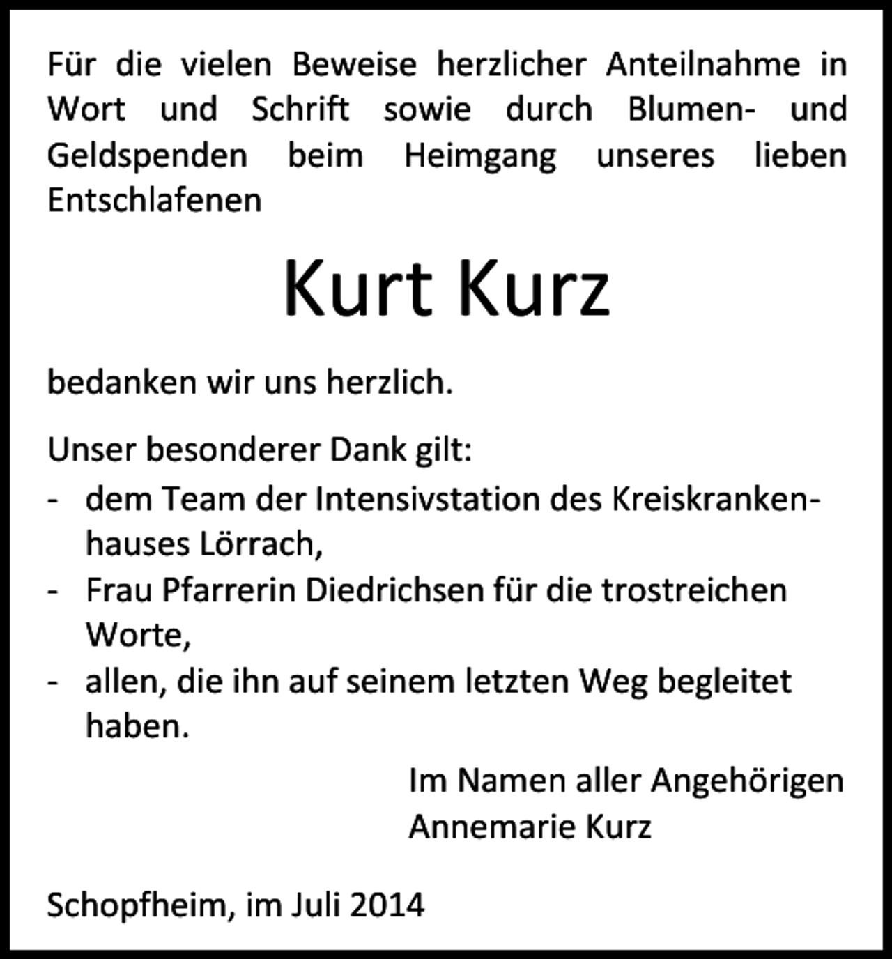<p>Für die vielen Beweise herzlicher Anteilnahme in<br />Wort und Schrift sowie durch Blumen- und<br />Geldspenden beim Heimgang unseres lieben<br />Entschlafenen</p><p>Kurt Kurz<br />bedanken wir uns herzlich.<br />Unser besonderer Dank gilt:<br />- dem Team der Intensivstation des Kreiskrankenhauses Lörrach,<br />- Frau Pfarrerin Diedrichsen für die trostreichen<br />Worte,<br />- allen, die ihn auf seinem letzten Weg begleitet<br />haben.<br />Im Namen aller Angehörigen<br />Annemarie Kurz<br />Schopfheim, im Juli 2014</p>