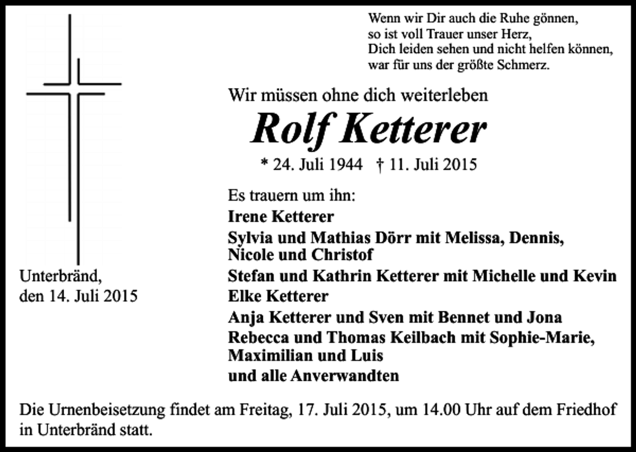 <p>Wenn wir Dir auch die Ruhe gönnen,<br />so ist voll Trauer unser Herz,<br />Dich leiden sehen und nicht helfen können,<br />war für uns der größte Schmerz.</p><p>Wir müssen ohne dich weiterleben</p><p>Rolf Ketterer<br />* 24. Juli 1944 † 11. Juli 2015</p><p>Unterbränd,<br />den 14. Juli 2015</p><p>Es trauern um ihn:<br />Irene Ketterer<br />Sylvia und Mathias Dörr mit Melissa, Dennis,<br />Nicole und Christof<br />Stefan und Kathrin Ketterer mit Michelle und Kevin<br />Elke Ketterer<br />Anja Ketterer und Sven mit Bennet und Jona<br />Rebecca und Thomas Keilbach mit Sophie-Marie,<br />Maximilian und Luis<br />und alle Anverwandten</p><p>Die Urnenbeisetzung findet am Freitag, 17. Juli 2015, um 14.00 Uhr auf dem Friedhof<br />in Unterbränd statt.</p>