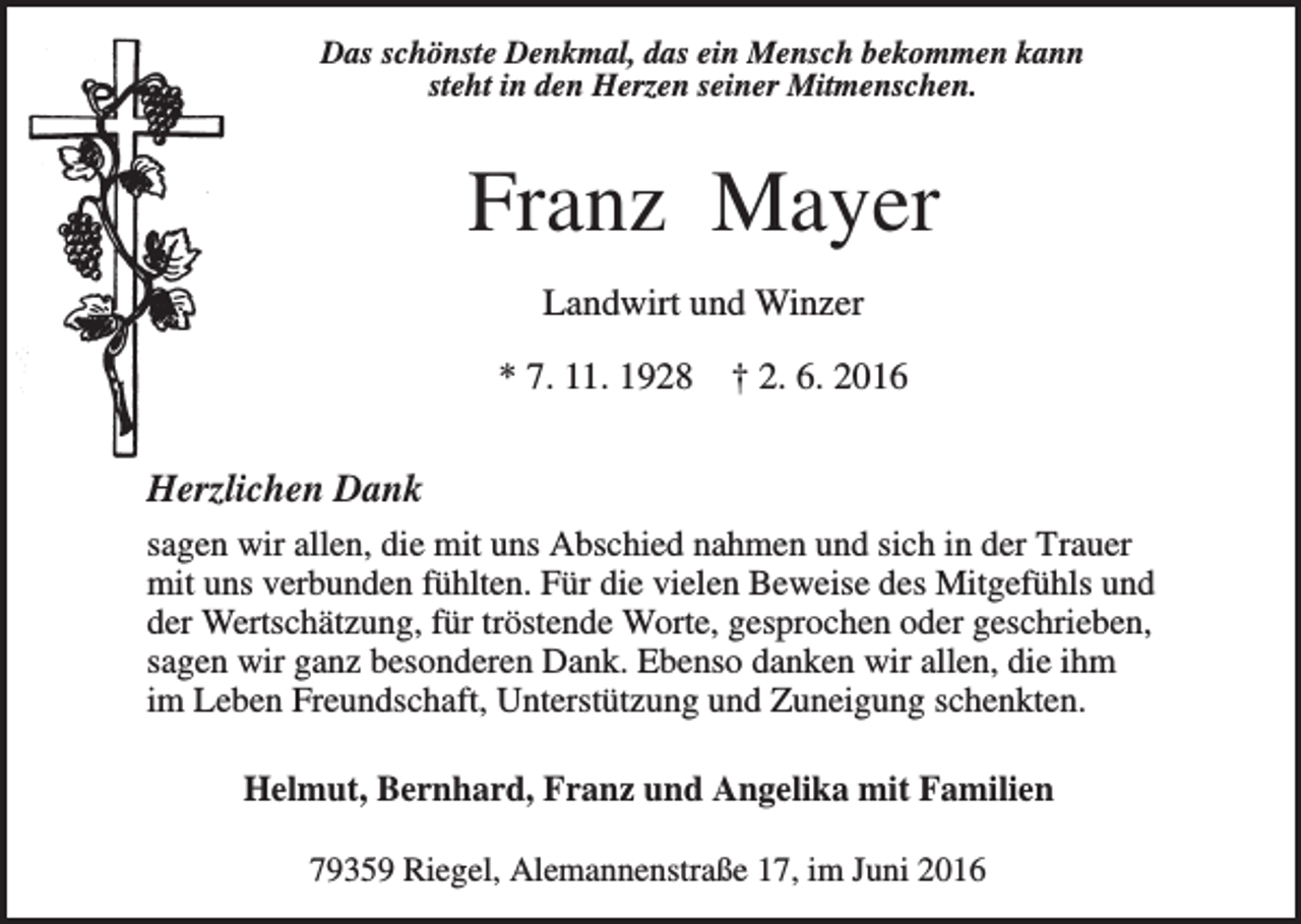 <p>Das schönste Denkmal, das ein Mensch bekommen kann<br />steht in den Herzen seiner Mitmenschen.</p><p>Franz Mayer<br />Landwirt und Winzer<br />* 7. 11. 1928</p><p>† 2. 6. 2016</p><p>Herzlichen Dank<br />sagen wir allen, die mit uns Abschied nahmen und sich in der Trauer<br />mit uns verbunden fühlten. Für die vielen Beweise des Mitgefühls und<br />der Wertschätzung, für tröstende Worte, gesprochen oder geschrieben,<br />sagen wir ganz besonderen Dank. Ebenso danken wir allen, die ihm<br />im Leben Freundschaft, Unterstützung und Zuneigung schenkten.<br />Helmut, Bernhard, Franz und Angelika mit Familien<br />79359 Riegel, Alemannenstraße 17, im Juni 2016</p>