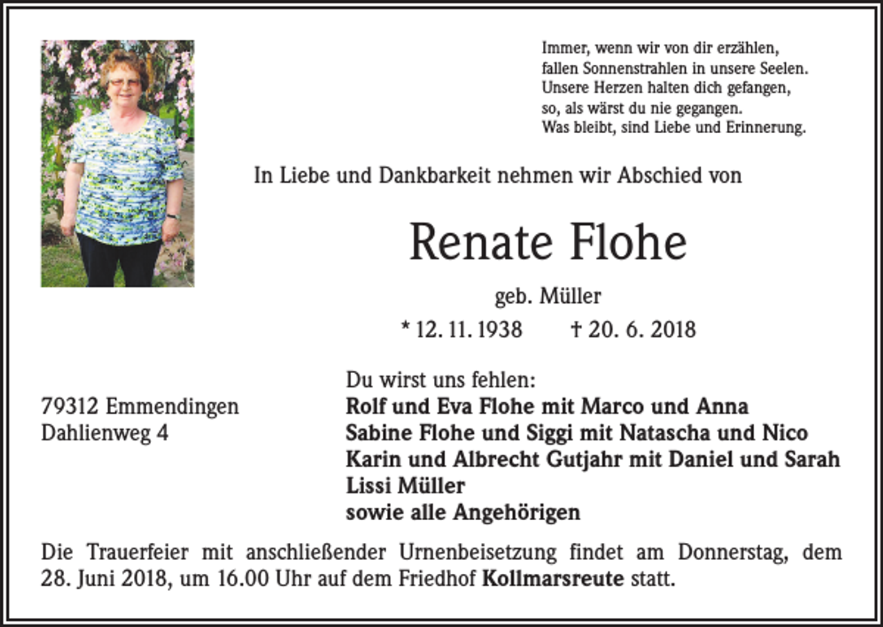 <p>Immer, wenn wir von dir erzählen,<br />fallen Sonnenstrahlen in unsere Seelen.<br />Unsere Herzen halten dich gefangen,<br />so, als wärst du nie gegangen.<br />Was bleibt, sind Liebe und Erinnerung.</p><p>In Liebe und Dankbarkeit nehmen wir Abschied von</p><p>Renate Flohe<br />geb. Müller<br />* 12. 11. 1938 † 20. 6. 2018</p><p>79312 Emmendingen<br />Dahlienweg 4</p><p>Du wirst uns fehlen:<br />Rolf und Eva Flohe mit Marco und Anna<br />Sabine Flohe und Siggi mit Natascha und Nico<br />Karin und Albrecht Gutjahr mit Daniel und Sarah<br />Lissi Müller<br />sowie alle Angehörigen</p><p>Die Trauerfeier mit anschließender Urnenbeisetzung findet am Donnerstag, dem<br />28. Juni 2018, um 16.00 Uhr auf dem Friedhof Kollmarsreute statt.</p>