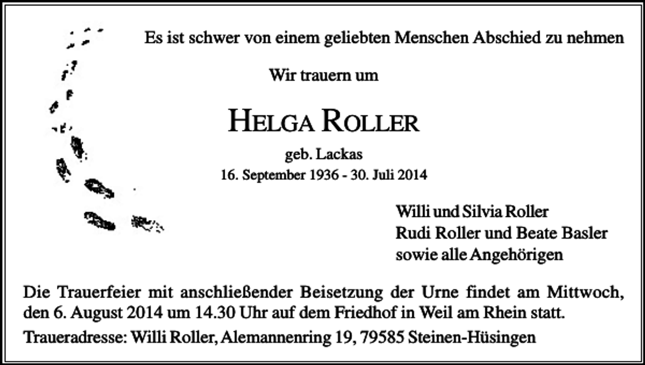 <p>Es ist schwer von einem geliebten Menschen Abschied zu nehmen<br />Wir trauern um</p><p>HELGA ROLLER<br />geb. Lackas<br />16. September 1936 - 30. Juli 2014</p><p>Willi und Silvia Roller<br />Rudi Roller und Beate Basler<br />sowie alle Angehörigen<br />Die Trauerfeier mit anschließender Beisetzung der Urne findet am Mittwoch,<br />den 6. August 2014 um 14.30 Uhr auf dem Friedhof in Weil am Rhein statt.<br />Traueradresse: Willi Roller, Alemannenring 19, 79585 Steinen-Hüsingen</p>