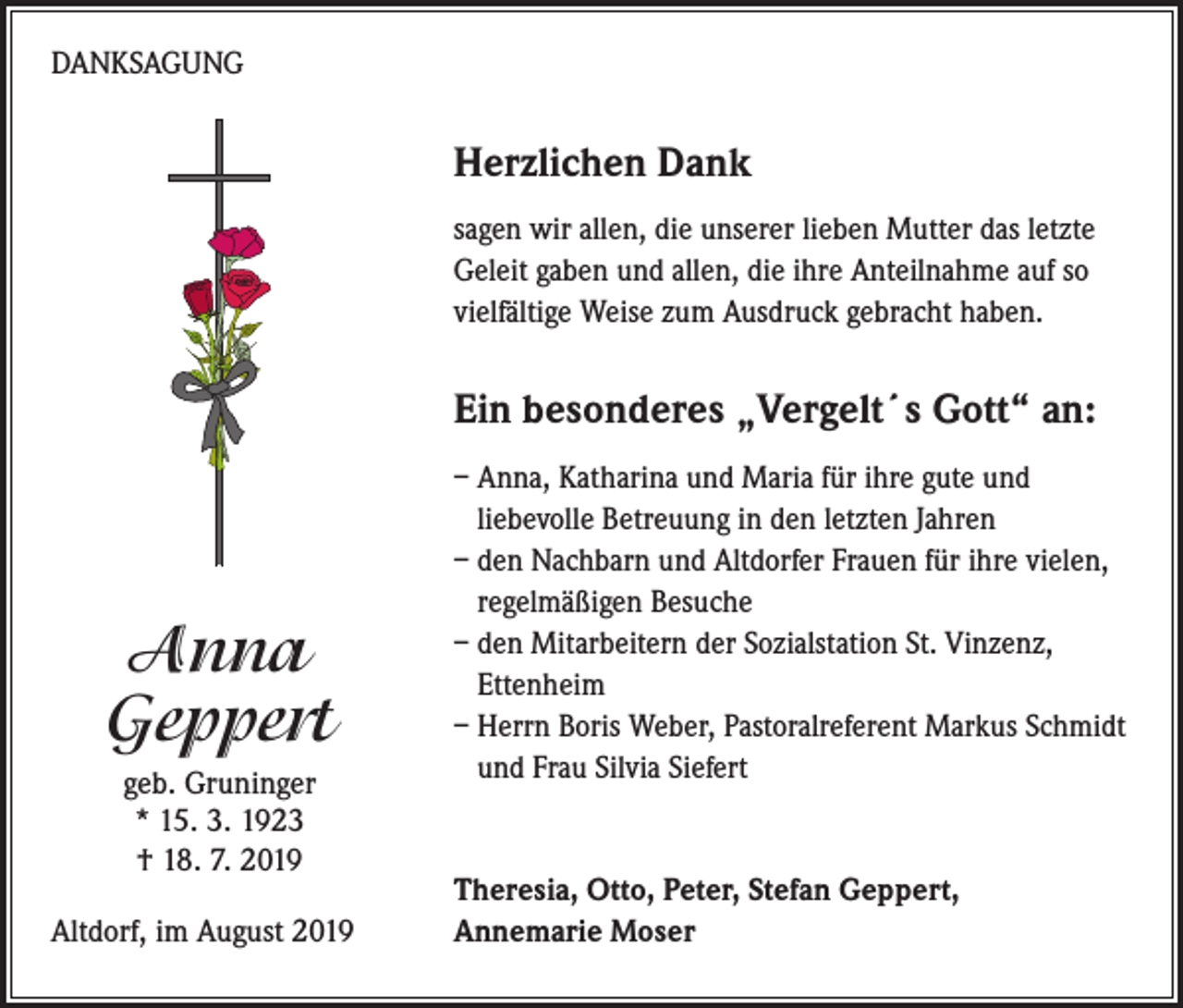 <p>DANKSAGUNG</p><p>Herzlichen Dank<br />sagen wir allen, die unserer lieben Mutter das letzte<br />Geleit gaben und allen, die ihre Anteilnahme auf so<br />vielfältige Weise zum Ausdruck gebracht haben.</p><p>Ein besonderes „Vergelt´s Gott“ an:</p><p>Anna<br />Geppert<br />geb. Gruninger<br />* 15. 3. 1923<br />† 18. 7. 2019<br />Altdorf, im August 2019</p><p>– Anna, Katharina und Maria für ihre gute und<br />liebevolle Betreuung in den letzten Jahren<br />– den Nachbarn und Altdorfer Frauen für ihre vielen,<br />regelmäßigen Besuche<br />– den Mitarbeitern der Sozialstation St. Vinzenz,<br />Ettenheim<br />– Herrn Boris Weber, Pastoralreferent Markus Schmidt<br />und Frau Silvia Siefert</p><p>Theresia, Otto, Peter, Stefan Geppert,<br />Annemarie Moser</p>