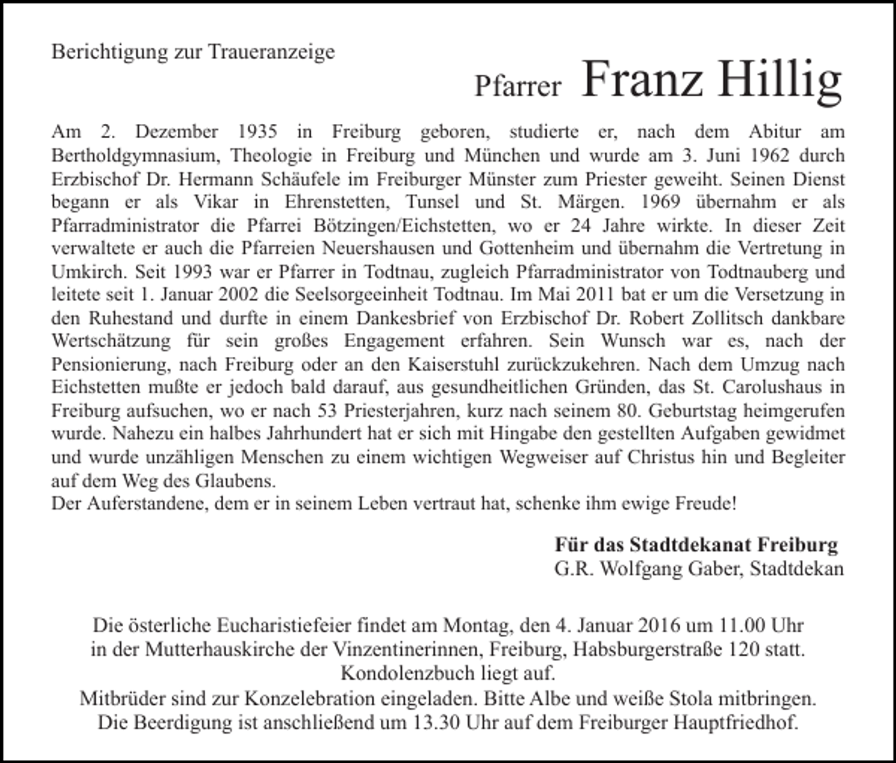 <p>Berichtigung zur Traueranzeige</p><p>Pfarrer</p><p>Franz Hillig</p><p>Am 2. Dezember 1935 in Freiburg geboren, studierte er, nach dem Abitur am<br />Bertholdgymnasium, Theologie in Freiburg und München und wurde am 3. Juni 1962 durch<br />Erzbischof Dr. Hermann Schäufele im Freiburger Münster zum Priester geweiht. Seinen Dienst<br />begann er als Vikar in Ehrenstetten, Tunsel und St. Märgen. 1969 übernahm er als<br />Pfarradministrator die Pfarrei Bötzingen/Eichstetten, wo er 24 Jahre wirkte. In dieser Zeit<br />verwaltete er auch die Pfarreien Neuershausen und Gottenheim und übernahm die Vertretung in<br />Umkirch. Seit 1993 war er Pfarrer in Todtnau, zugleich Pfarradministrator von Todtnauberg und<br />leitete seit 1. Januar 2002 die Seelsorgeeinheit Todtnau. Im Mai 2011 bat er um die Versetzung in<br />den Ruhestand und durfte in einem Dankesbrief von Erzbischof Dr. Robert Zollitsch dankbare<br />Wertschätzung für sein großes Engagement erfahren. Sein Wunsch war es, nach der<br />Pensionierung, nach Freiburg oder an den Kaiserstuhl zurückzukehren. Nach dem Umzug nach<br />Eichstetten mußte er jedoch bald darauf, aus gesundheitlichen Gründen, das St. Carolushaus in<br />Freiburg aufsuchen, wo er nach 53 Priesterjahren, kurz nach seinem 80. Geburtstag heimgerufen<br />wurde. Nahezu ein halbes Jahrhundert hat er sich mit Hingabe den gestellten Aufgaben gewidmet<br />und wurde unzähligen Menschen zu einem wichtigen Wegweiser auf Christus hin und Begleiter<br />auf dem Weg des Glaubens.<br />Der Auferstandene, dem er in seinem Leben vertraut hat, schenke ihm ewige Freude!</p><p>Für das Stadtdekanat Freiburg<br />G.R. Wolfgang Gaber, Stadtdekan<br />Die österliche Eucharistiefeier findet am Montag, den 4. Januar 2016 um 11.00 Uhr<br />in der Mutterhauskirche der Vinzentinerinnen, Freiburg, Habsburgerstraße 120 statt.<br />Kondolenzbuch liegt auf.<br />Mitbrüder sind zur Konzelebration eingeladen. Bitte Albe und weiße Stola mitbringen.<br />Die Beerdigung ist anschließend um 13.30 Uhr auf dem Freiburger Hauptfriedhof.</p>