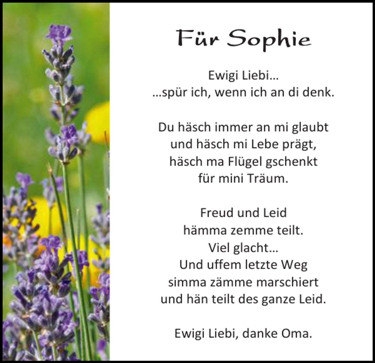 <p>Für Sophie<br />Ewigi Liebi…<br />…spür ich, wenn ich an di denk.<br />Du häsch immer an mi glaubt<br />und häsch mi Lebe prägt,<br />häsch ma Flügel gschenkt<br />für mini Träum.<br />Freud und Leid<br />hämma zemme teilt.<br />Viel glacht…<br />Und uffem letzte Weg<br />simma zämme marschiert<br />und hän teilt des ganze Leid.<br />Ewigi Liebi, danke Oma.</p>