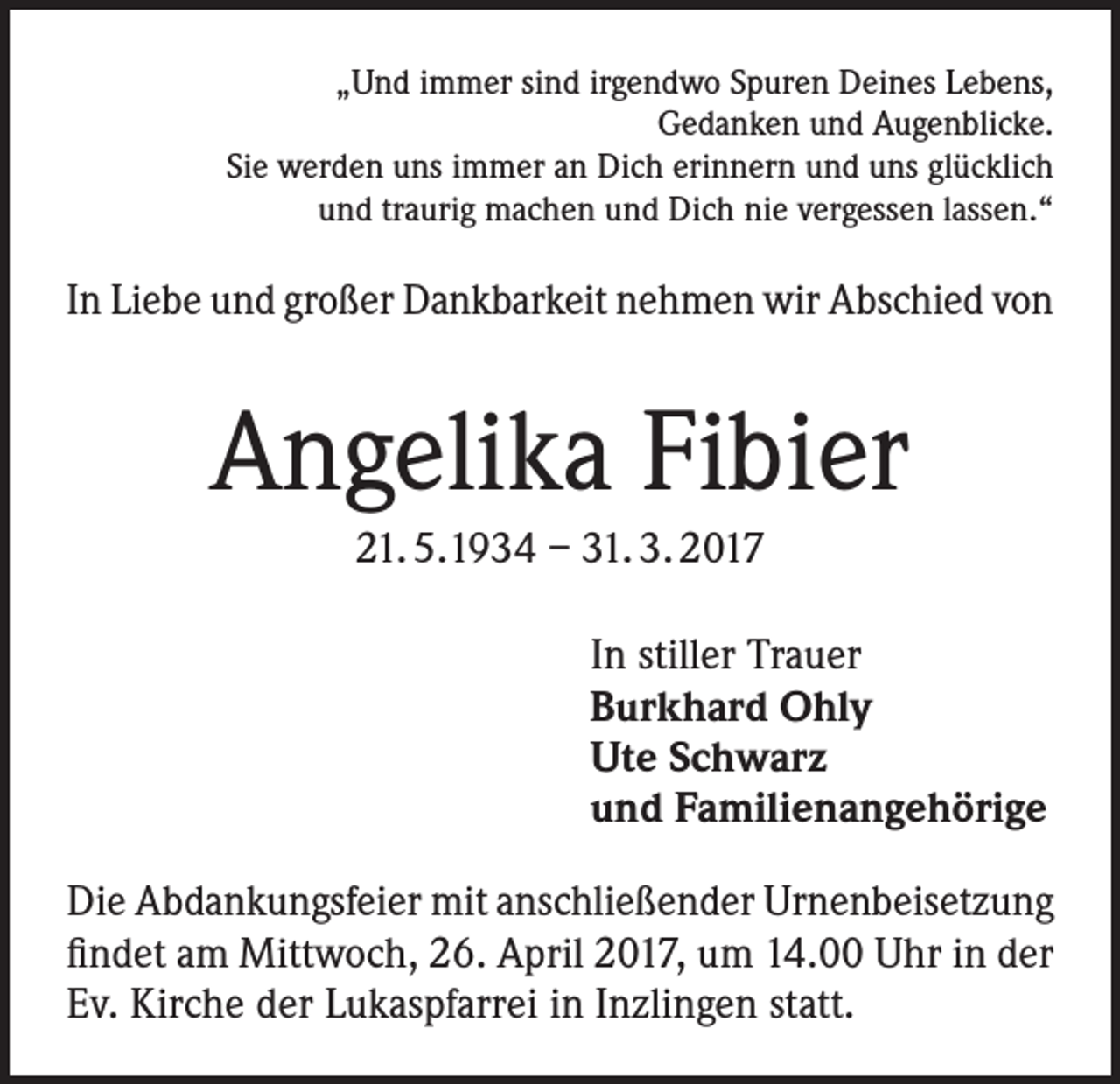 <p>„Und immer sind irgendwo Spuren Deines Lebens,<br />Gedanken und Augenblicke.<br />Sie werden uns immer an Dich erinnern und uns glücklich<br />und traurig machen und Dich nie vergessen lassen.“</p><p>In Liebe und großer Dankbarkeit nehmen wir Abschied von</p><p>Angelika Fibier<br />21. 5.1934 – 31. 3. 2017<br />In stiller Trauer<br />Burkhard Ohly<br />Ute Schwarz<br />und Familienangehörige<br />Die Abdankungsfeier mit anschließender Urnenbeisetzung<br />findet am Mittwoch, 26. April 2017, um 14.00 Uhr in der<br />Ev. Kirche der Lukaspfarrei in Inzlingen statt.</p>