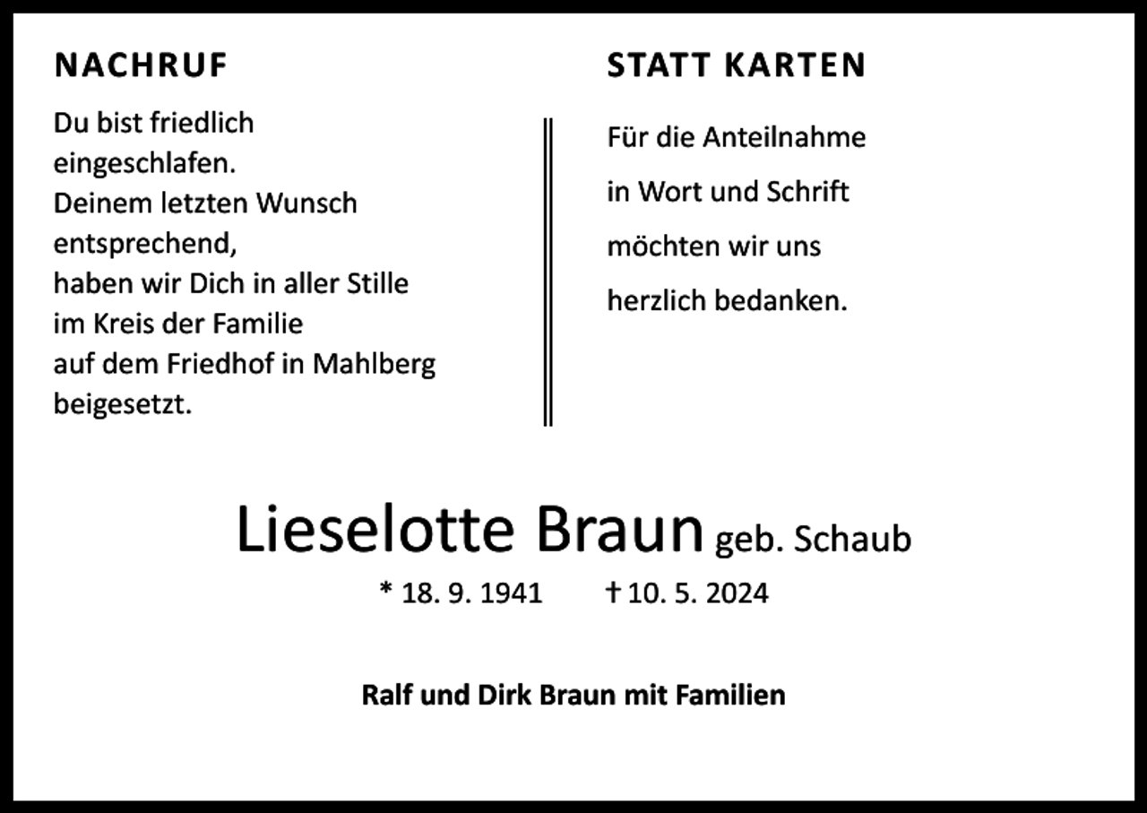 <p>NACHRUF</p><p>STAT T KARTEN</p><p>Du bist friedlich<br />eingeschlafen.<br />Deinem letzten Wunsch<br />entsprechend,<br />haben wir Dich in aller Stille<br />im Kreis der Familie<br />auf dem Friedhof in Mahlberg<br />beigesetzt.</p><p>Für die Anteilnahme<br />in Wort und Schrift<br />möchten wir uns<br />herzlich bedanken.</p><p>Lieselotte Braun geb. Schaub<br />* 18. 9. 1941 ⴕ 10. 5. 2024</p><p>Ralf und Dirk Braun mit Familien</p>