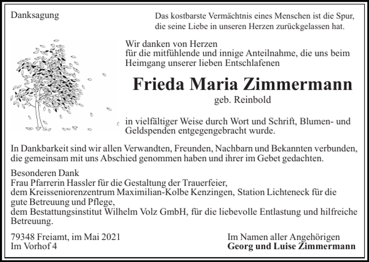 <p>Danksagung</p><p>Das kostbarste Vermächtnis eines Menschen ist die Spur,<br />die seine Liebe in unseren Herzen zurückgelassen hat.</p><p>Wir danken von Herzen<br />für die mitfühlende und innige Anteilnahme, die uns beim<br />Heimgang unserer lieben Entschlafenen</p><p>Frieda Maria Zimmermann<br />geb. Reinbold</p><p>in vielfältiger Weise durch Wort und Schrift, Blumen- und<br />Geldspenden entgegengebracht wurde.<br />In Dankbarkeit sind wir allen Verwandten, Freunden, Nachbarn und Bekannten verbunden,<br />die gemeinsam mit uns Abschied genommen haben und ihrer im Gebet gedachten.<br />Besonderen Dank<br />Frau Pfarrerin Hassler für die Gestaltung der Trauerfeier,<br />dem Kreisseniorenzentrum Maximilian-Kolbe Kenzingen, Station Lichteneck für die<br />gute Betreuung und Pflege,<br />dem Bestattungsinstitut Wilhelm Volz GmbH, für die liebevolle Entlastung und hilfreiche<br />Betreuung.<br />79348 Freiamt, im Mai 2021<br />Im Vorhof 4</p><p>Im Namen aller Angehörigen<br />Georg und Luise Zimmermann</p>