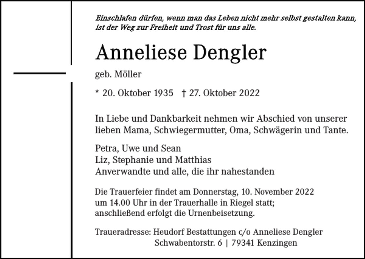 <p>geb. Möller<br />* 20. Oktober 1935 † 27. Oktober 2022<br />In Liebe und Dankbarkeit nehmen wir Abschied von unserer<br />lieben Mama, Schwiegermutter, Oma, Schwägerin und Tante.<br />Petra, Uwe und Sean<br />Liz, Stephanie und Matthias<br />Anverwandte und alle, die ihr nahestanden<br />Die Trauerfeier findet am Donnerstag, 10. November 2022<br />um 14.00 Uhr in der Trauerhalle in Riegel statt;<br />anschließend erfolgt die Urnenbeisetzung.<br />Traueradresse: Heudorf Bestattungen c/o Anneliese Dengler<br />Schwabentorstr. 6 | 79341 Kenzingen</p>