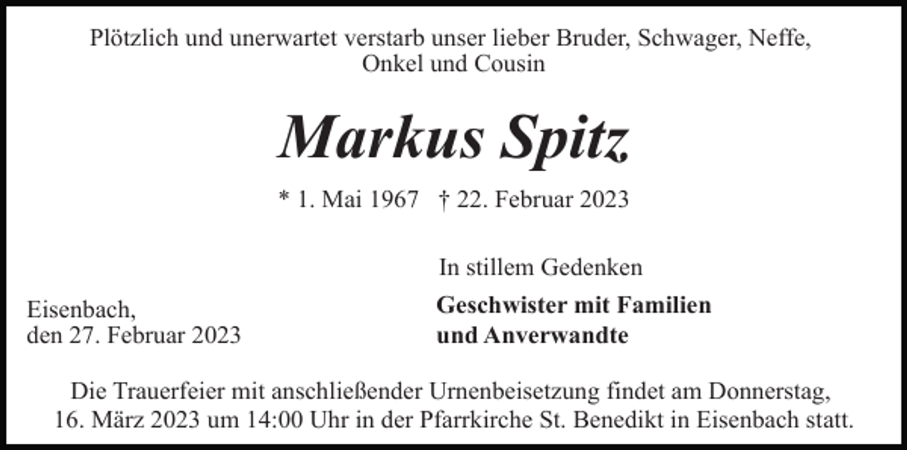 <p>Plötzlich und unerwartet verstarb unser lieber Bruder, Schwager, Neffe,<br />Onkel und Cousin</p><p>Markus Spitz<br />* 1. Mai 1967 † 22. Februar 2023<br />In stillem Gedenken<br />Eisenbach,<br />den 27. Februar 2023</p><p>Geschwister mit Familien<br />und Anverwandte</p><p>Die Trauerfeier mit anschließender Urnenbeisetzung findet am Donnerstag,<br />16. März 2023 um 14:00 Uhr in der Pfarrkirche St. Benedikt in Eisenbach statt.</p>