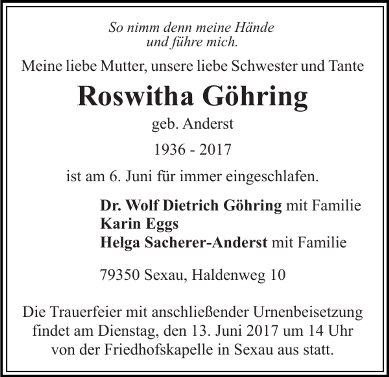 <p>So nimm denn meine Hände<br />und führe mich.</p><p>Meine liebe Mutter, unsere liebe Schwester und Tante</p><p>Roswitha Göhring<br />geb. Anderst<br />1936 - 2017<br />ist am 6. Juni für immer eingeschlafen.<br />Dr. Wolf Dietrich Göhring mit Familie<br />Karin Eggs<br />Helga Sacherer-Anderst mit Familie<br />79350 Sexau, Haldenweg 10<br />Die Trauerfeier mit anschließender Urnenbeisetzung<br />findet am Dienstag, den 13. Juni 2017 um 14 Uhr<br />von der Friedhofskapelle in Sexau aus statt.</p>
