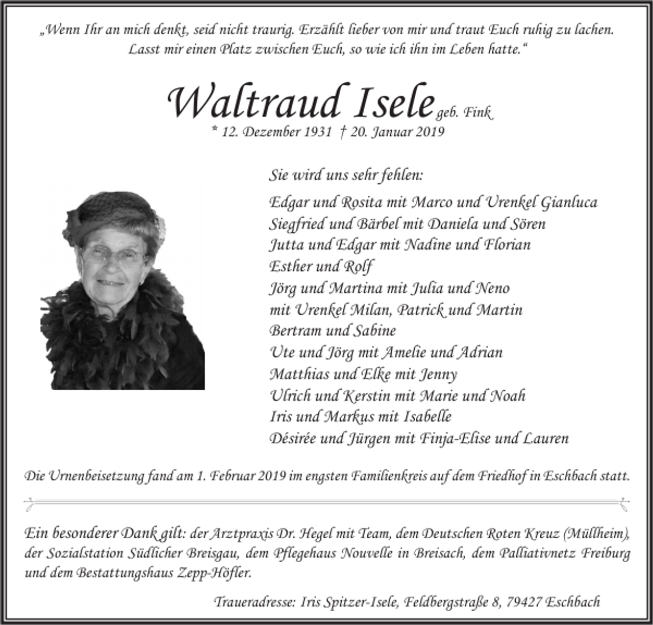 <p>„Wenn Ihr an mich denkt, seid nicht traurig. Erzählt lieber von mir und traut Euch ruhig zu lachen.<br />Lasst mir einen Platz zwischen Euch, so wie ich ihn im Leben hatte.“</p><p>Waltraud Isele</p><p>geb. Fink<br />* 12. Dezember 1931 † 20. Januar 2019</p><p>Sie wird uns sehr fehlen:<br />Edgar und Rosita mit Marco und Urenkel Gianluca<br />Siegfried und Bärbel mit Daniela und Sören<br />Jutta und Edgar mit Nadine und Florian<br />Esther und Rolf<br />Jörg und Martina mit Julia und Neno<br />mit Urenkel Milan, Patrick und Martin<br />Bertram und Sabine<br />Ute und Jörg mit Amelie und Adrian<br />Matthias und Elke mit Jenny<br />Ulrich und Kerstin mit Marie und Noah<br />Iris und Markus mit Isabelle<br />Désirée und Jürgen mit Finja-Elise und Lauren<br />Die Urnenbeisetzung fand am 1. Februar 2019 im engsten Familienkreis auf dem Friedhof in Eschbach statt.</p><p>Ein besonderer Dank gilt: der Arztpraxis Dr. Hegel mit Team, dem Deutschen Roten Kreuz (Müllheim),<br />der Sozialstation Südlicher Breisgau, dem Pflegehaus Nouvelle in Breisach, dem Palliativnetz Freiburg<br />und dem Bestattungshaus Zepp-Höfler.<br />Traueradresse: Iris Spitzer-Isele, Feldbergstraße 8, 79427 Eschbach</p>